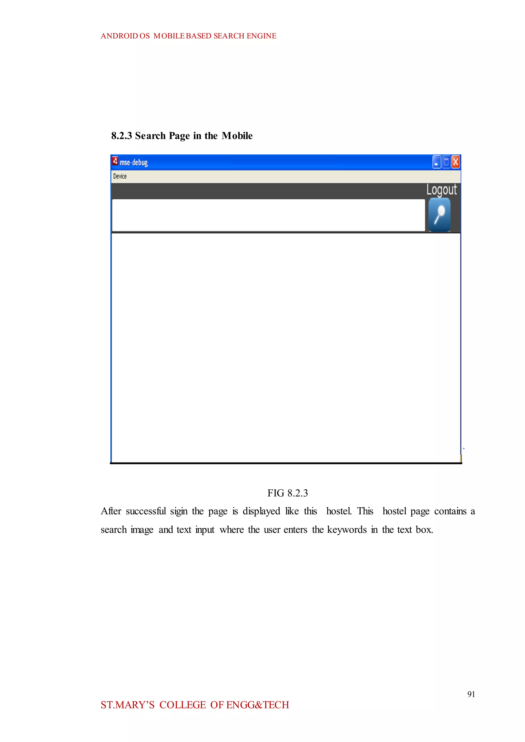 ANDROID OS MOBILEBASED SEARCH ENGINE
91
ST.MARY’S COLLEGE OF ENGG&TECH
8.2.3 Search Page in the Mobile
FIG 8.2.3
After successful sigin the page is displayed like this hostel. This hostel page contains a
search image and text input where the user enters the keywords in the text box.
 