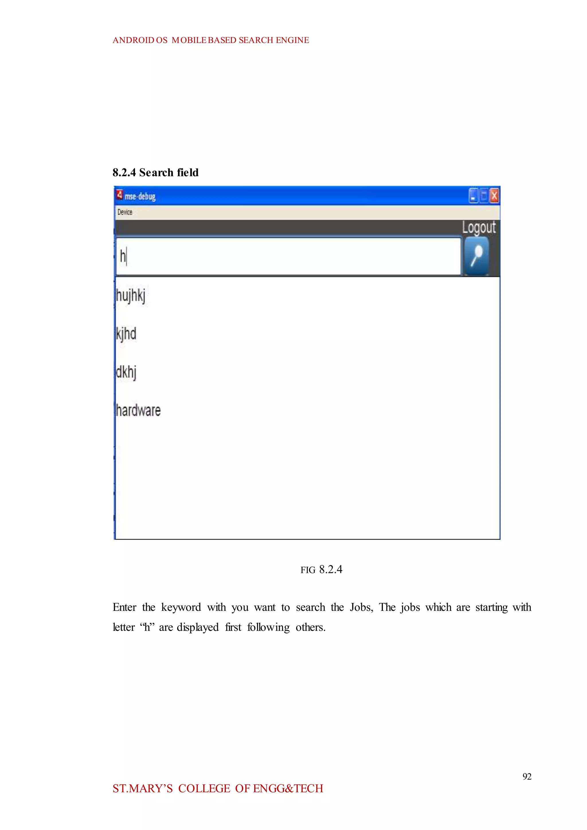 ANDROID OS MOBILEBASED SEARCH ENGINE
92
ST.MARY’S COLLEGE OF ENGG&TECH
8.2.4 Search field
FIG 8.2.4
Enter the keyword with you want to search the Jobs, The jobs which are starting with
letter “h” are displayed first following others.
 