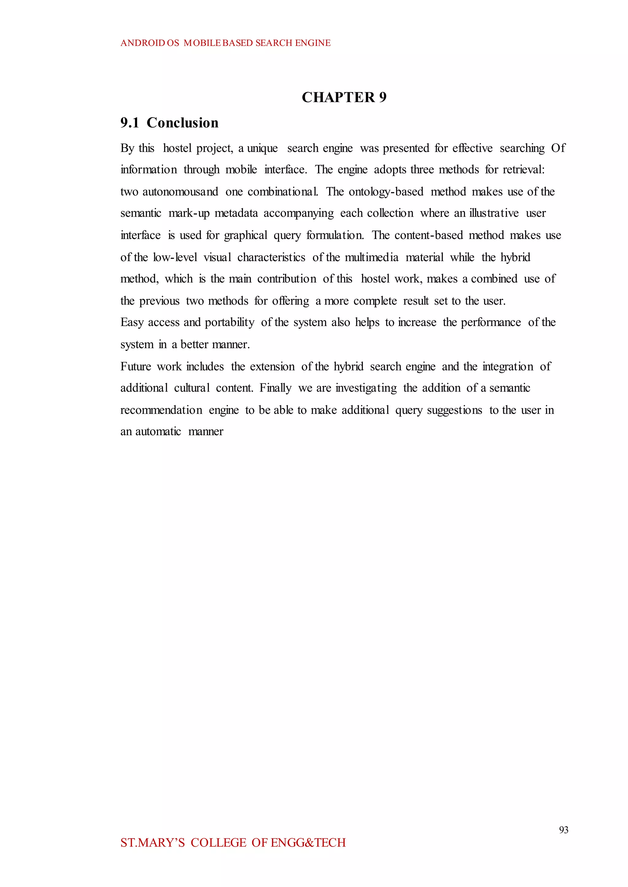 ANDROID OS MOBILEBASED SEARCH ENGINE
93
ST.MARY’S COLLEGE OF ENGG&TECH
CHAPTER 9
9.1 Conclusion
By this hostel project, a unique search engine was presented for effective searching Of
information through mobile interface. The engine adopts three methods for retrieval:
two autonomousand one combinational. The ontology-based method makes use of the
semantic mark-up metadata accompanying each collection where an illustrative user
interface is used for graphical query formulation. The content-based method makes use
of the low-level visual characteristics of the multimedia material while the hybrid
method, which is the main contribution of this hostel work, makes a combined use of
the previous two methods for offering a more complete result set to the user.
Easy access and portability of the system also helps to increase the performance of the
system in a better manner.
Future work includes the extension of the hybrid search engine and the integration of
additional cultural content. Finally we are investigating the addition of a semantic
recommendation engine to be able to make additional query suggestions to the user in
an automatic manner
 