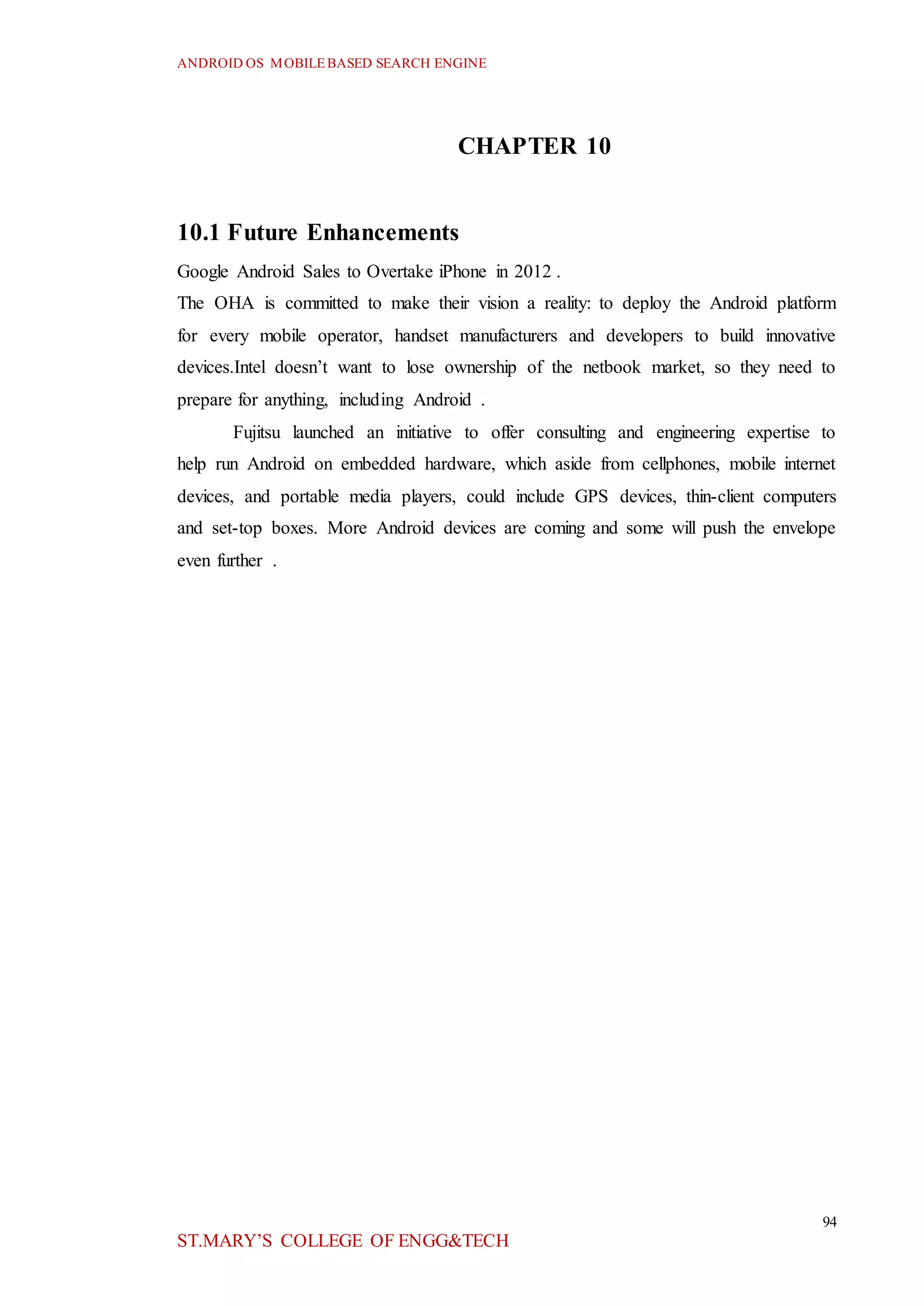 ANDROID OS MOBILEBASED SEARCH ENGINE
94
ST.MARY’S COLLEGE OF ENGG&TECH
CHAPTER 10
10.1 Future Enhancements
Google Android Sales to Overtake iPhone in 2012 .
The OHA is committed to make their vision a reality: to deploy the Android platform
for every mobile operator, handset manufacturers and developers to build innovative
devices.Intel doesn’t want to lose ownership of the netbook market, so they need to
prepare for anything, including Android .
Fujitsu launched an initiative to offer consulting and engineering expertise to
help run Android on embedded hardware, which aside from cellphones, mobile internet
devices, and portable media players, could include GPS devices, thin-client computers
and set-top boxes. More Android devices are coming and some will push the envelope
even further .
 