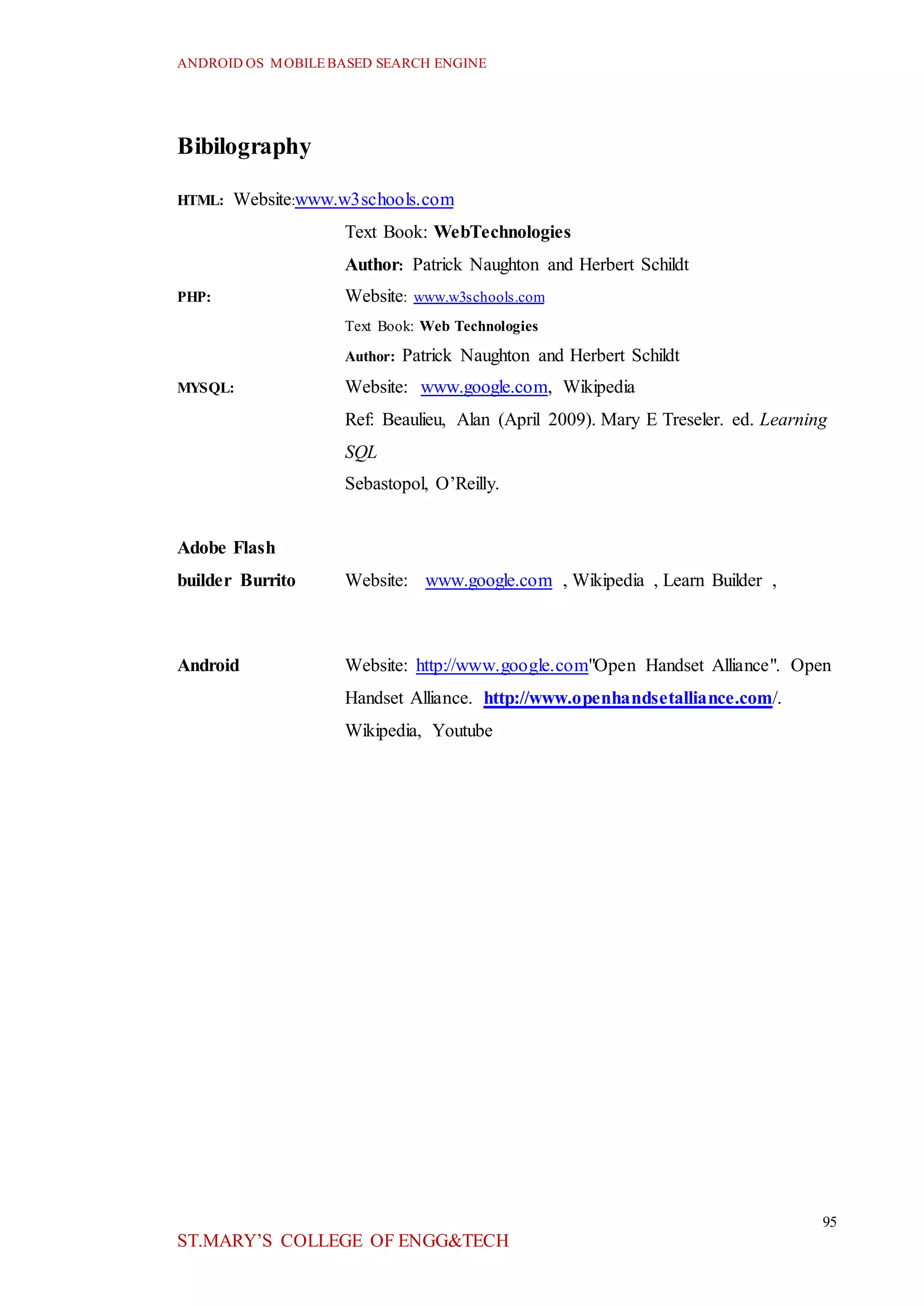 ANDROID OS MOBILEBASED SEARCH ENGINE
95
ST.MARY’S COLLEGE OF ENGG&TECH
Bibilography
HTML: Website:www.w3schools.com
Text Book: WebTechnologies
Author: Patrick Naughton and Herbert Schildt
PHP: Website: www.w3schools.com
Text Book: Web Technologies
Author: Patrick Naughton and Herbert Schildt
MYSQL: Website: www.google.com, Wikipedia
Ref: Beaulieu, Alan (April 2009). Mary E Treseler. ed. Learning
SQL
Sebastopol, O’Reilly.
Adobe Flash
builder Burrito Website: www.google.com , Wikipedia , Learn Builder ,
Android Website: http://www.google.com"Open Handset Alliance". Open
Handset Alliance. http://www.openhandsetalliance.com/.
Wikipedia, Youtube
 