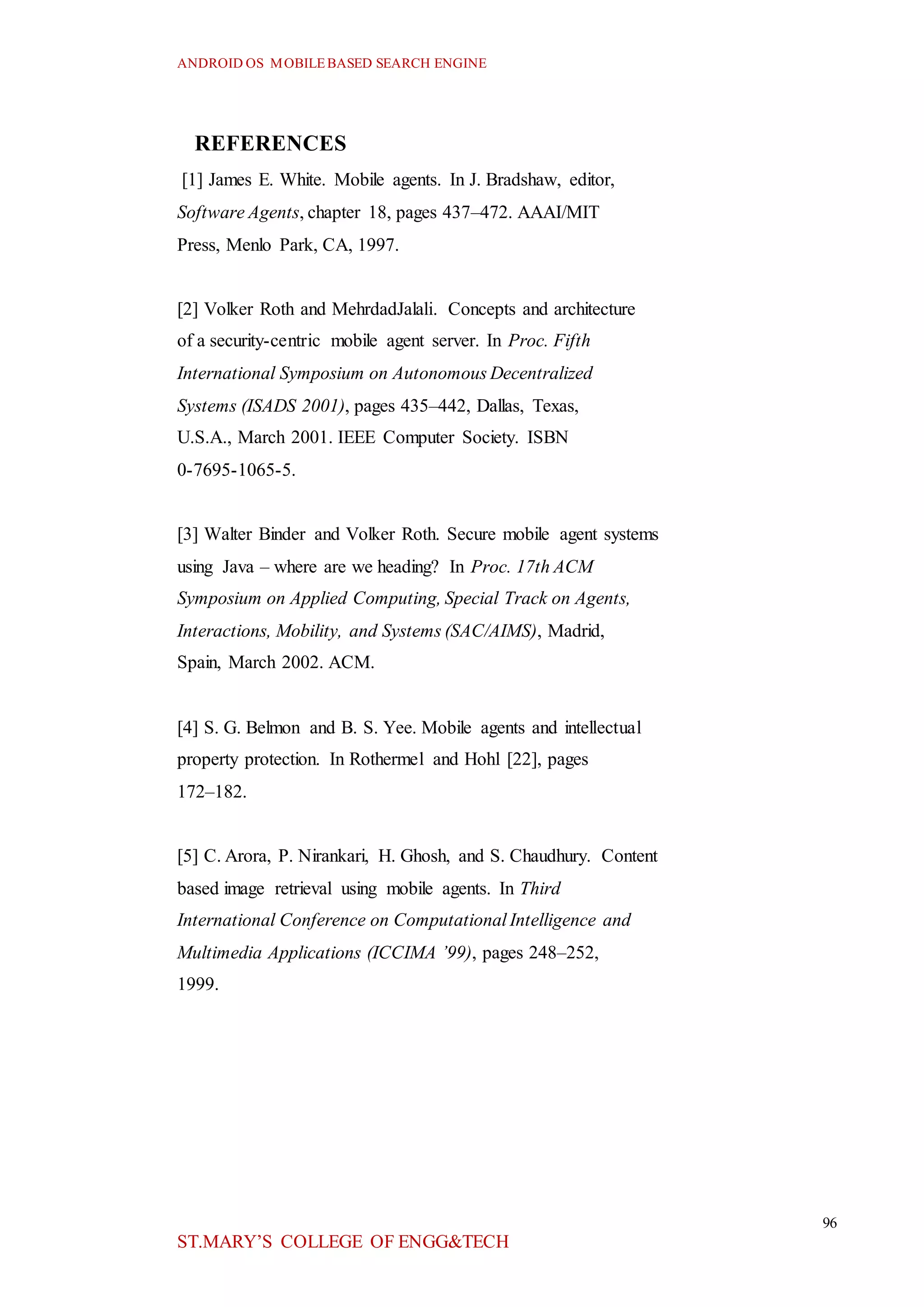 ANDROID OS MOBILEBASED SEARCH ENGINE
96
ST.MARY’S COLLEGE OF ENGG&TECH
REFERENCES
[1] James E. White. Mobile agents. In J. Bradshaw, editor,
Software Agents, chapter 18, pages 437–472. AAAI/MIT
Press, Menlo Park, CA, 1997.
[2] Volker Roth and MehrdadJalali. Concepts and architecture
of a security-centric mobile agent server. In Proc. Fifth
International Symposium on Autonomous Decentralized
Systems (ISADS 2001), pages 435–442, Dallas, Texas,
U.S.A., March 2001. IEEE Computer Society. ISBN
0-7695-1065-5.
[3] Walter Binder and Volker Roth. Secure mobile agent systems
using Java – where are we heading? In Proc. 17th ACM
Symposium on Applied Computing, Special Track on Agents,
Interactions, Mobility, and Systems (SAC/AIMS), Madrid,
Spain, March 2002. ACM.
[4] S. G. Belmon and B. S. Yee. Mobile agents and intellectual
property protection. In Rothermel and Hohl [22], pages
172–182.
[5] C. Arora, P. Nirankari, H. Ghosh, and S. Chaudhury. Content
based image retrieval using mobile agents. In Third
International Conference on Computational Intelligence and
Multimedia Applications (ICCIMA ’99), pages 248–252,
1999.
 