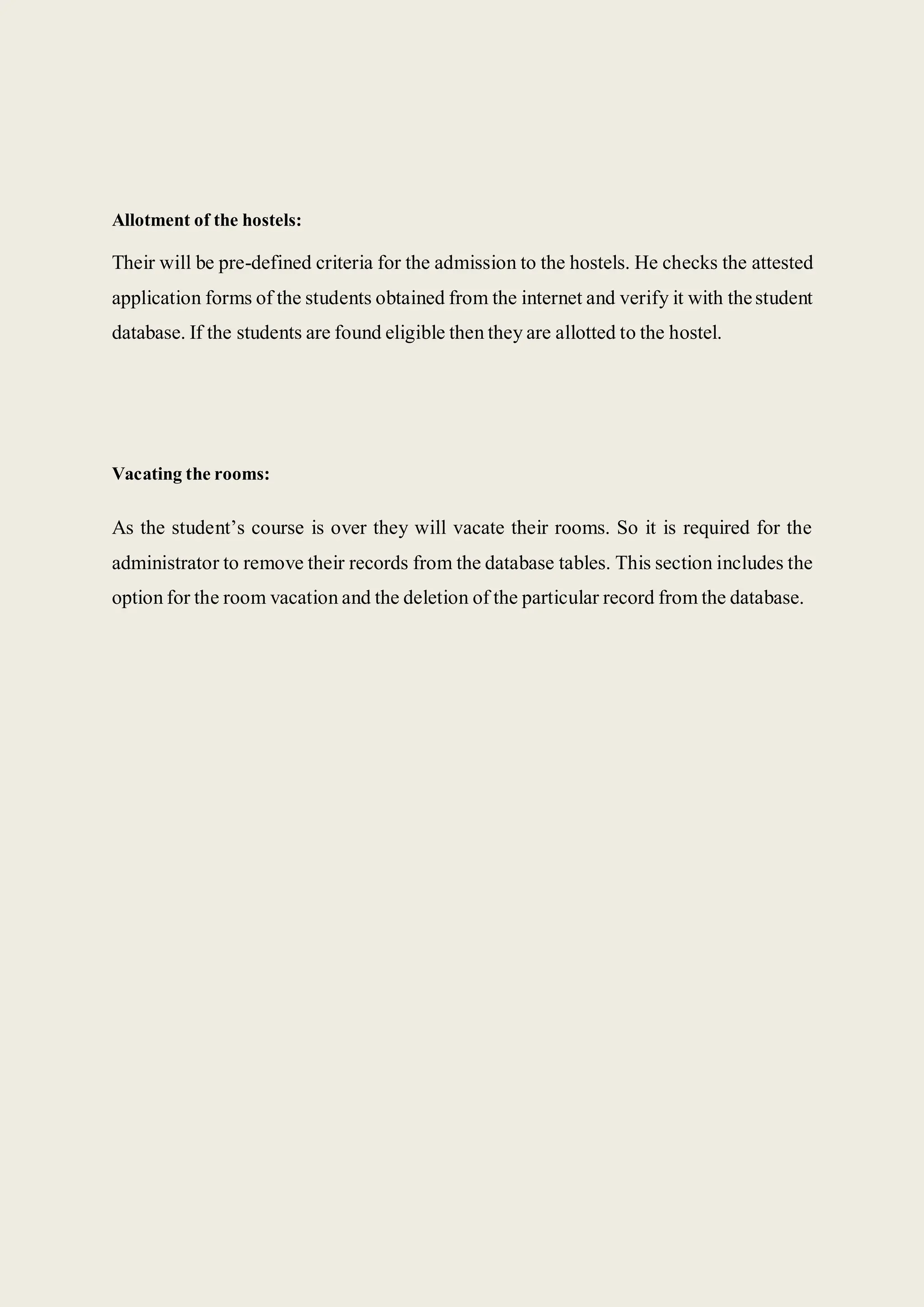 Allotment of the hostels:
Their will be pre-defined criteria for the admission to the hostels. He checks the attested
application forms of the students obtained from the internet and verify it with thestudent
database. If the students are found eligible then they are allotted to the hostel.
Vacating the rooms:
As the student’s course is over they will vacate their rooms. So it is required for the
administrator to remove their records from the database tables. This section includes the
option for the room vacation and the deletion of the particular record from the database.
 