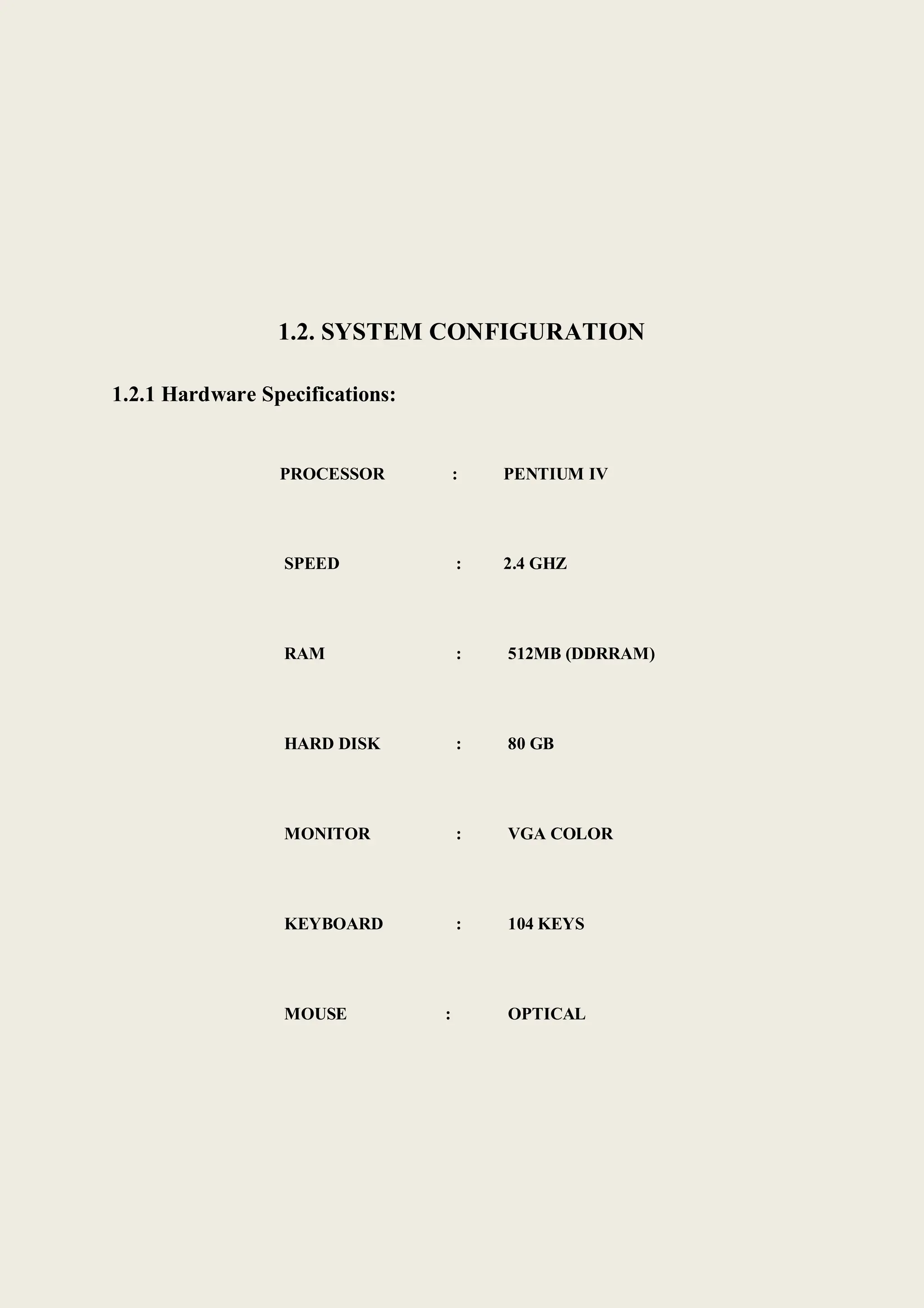 1.2. SYSTEM CONFIGURATION
1.2.1 Hardware Specifications:
PROCESSOR : PENTIUM IV
SPEED : 2.4 GHZ
RAM : 512MB (DDRRAM)
HARD DISK : 80 GB
MONITOR : VGA COLOR
KEYBOARD : 104 KEYS
MOUSE : OPTICAL
 