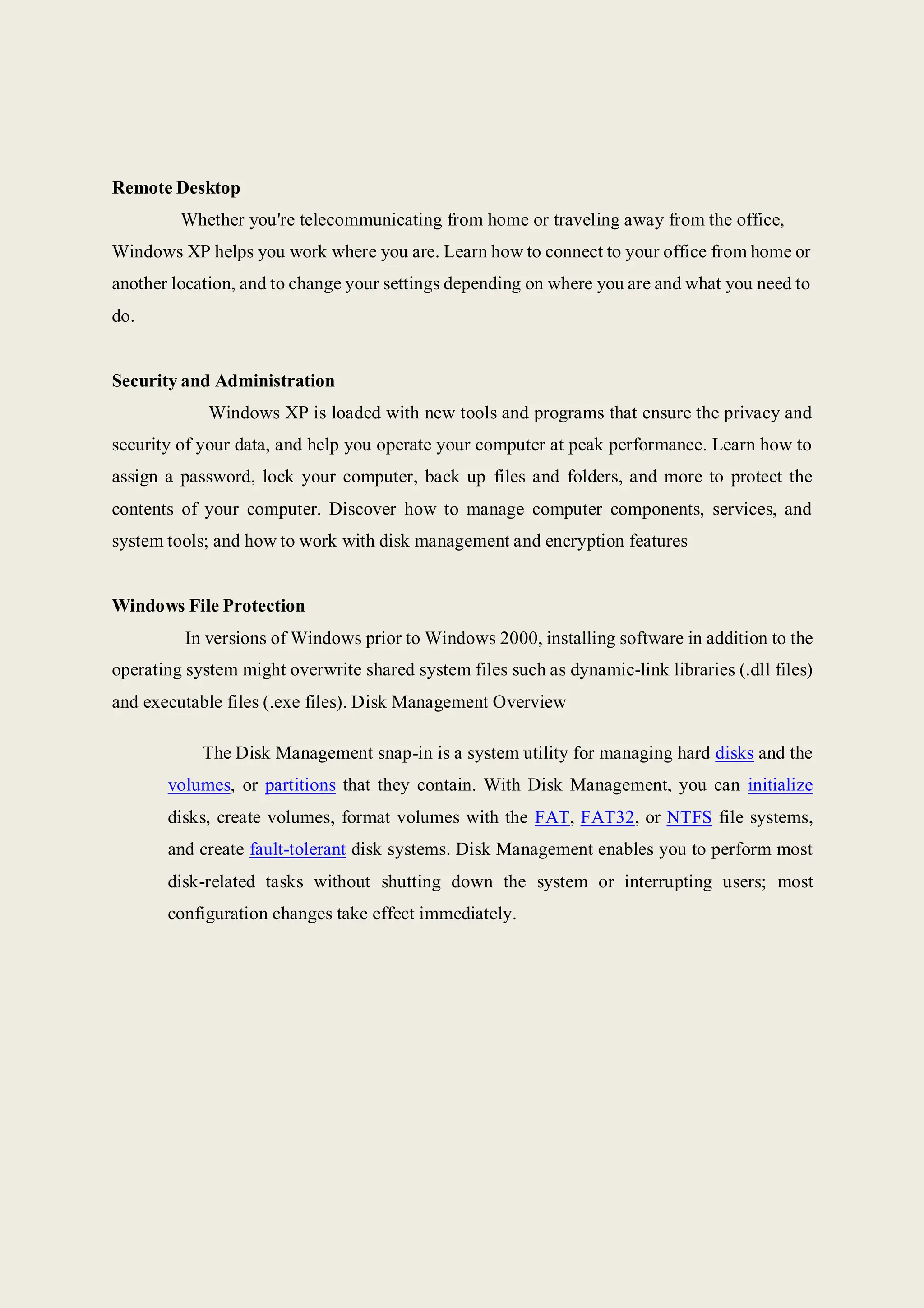 Remote Desktop
Whether you're telecommunicating from home or traveling away from the office,
Windows XP helps you work where you are. Learn how to connect to your office from home or
another location, and to change your settings depending on where you are and what you need to
do.
Security and Administration
Windows XP is loaded with new tools and programs that ensure the privacy and
security of your data, and help you operate your computer at peak performance. Learn how to
assign a password, lock your computer, back up files and folders, and more to protect the
contents of your computer. Discover how to manage computer components, services, and
system tools; and how to work with disk management and encryption features
Windows File Protection
In versions of Windows prior to Windows 2000, installing software in addition to the
operating system might overwrite shared system files such as dynamic-link libraries (.dll files)
and executable files (.exe files). Disk Management Overview
The Disk Management snap-in is a system utility for managing hard disks and the
volumes, or partitions that they contain. With Disk Management, you can initialize
disks, create volumes, format volumes with the FAT, FAT32, or NTFS file systems,
and create fault-tolerant disk systems. Disk Management enables you to perform most
disk-related tasks without shutting down the system or interrupting users; most
configuration changes take effect immediately.
 