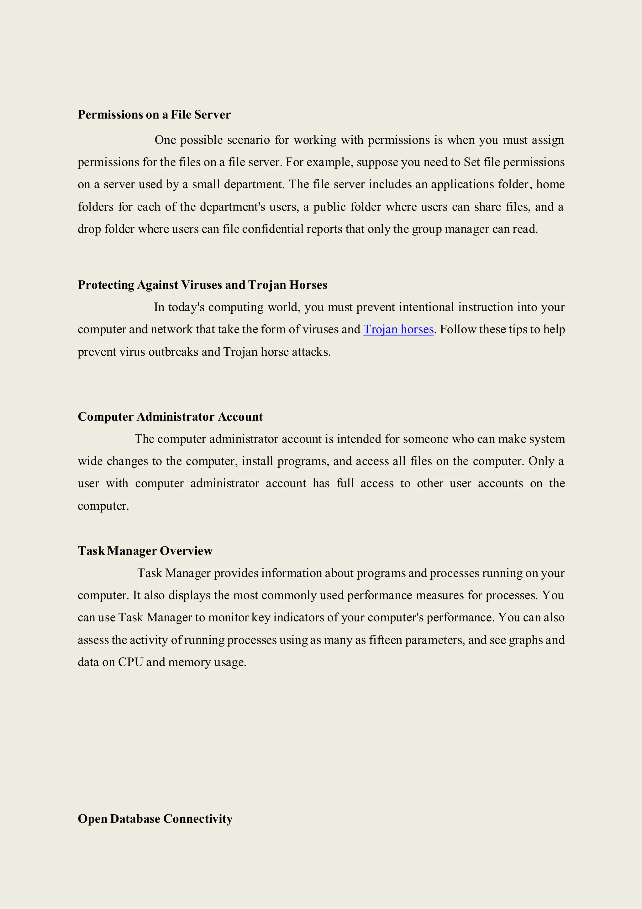 Permissions on a File Server
One possible scenario for working with permissions is when you must assign
permissions for the files on a file server. For example, suppose you need to Set file permissions
on a server used by a small department. The file server includes an applications folder, home
folders for each of the department's users, a public folder where users can share files, and a
drop folder where users can file confidential reports that only the group manager can read.
Protecting Against Viruses and Trojan Horses
In today's computing world, you must prevent intentional instruction into your
computer and network that take the form of viruses and Trojan horses. Follow these tips to help
prevent virus outbreaks and Trojan horse attacks.
Computer Administrator Account
The computer administrator account is intended for someone who can make system
wide changes to the computer, install programs, and access all files on the computer. Only a
user with computer administrator account has full access to other user accounts on the
computer.
TaskManager Overview
Task Manager provides information about programs and processes running on your
computer. It also displays the most commonly used performance measures for processes. You
can use Task Manager to monitor key indicators of your computer's performance. You can also
assess the activity of running processes using as many as fifteen parameters, and see graphs and
data on CPU and memory usage.
Open Database Connectivity
 
