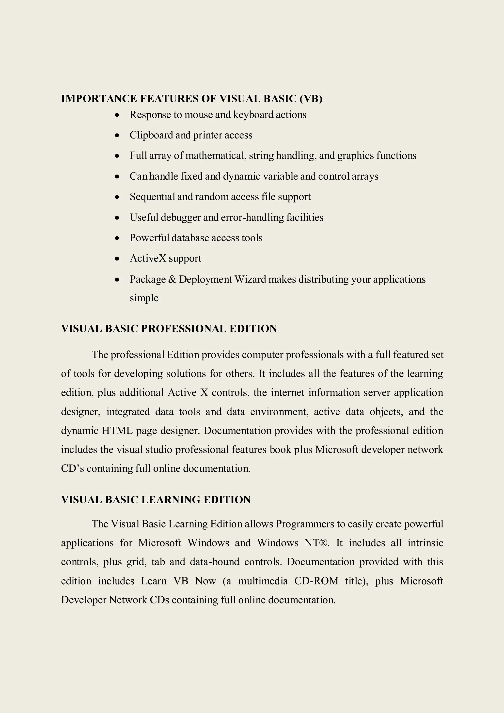 IMPORTANCE FEATURES OF VISUAL BASIC (VB)
 Response to mouse and keyboard actions
 Clipboard and printer access
 Full array of mathematical, string handling, and graphics functions
 Canhandle fixed and dynamic variable and control arrays
 Sequential and random access file support
 Useful debugger and error-handling facilities
 Powerful database access tools
 ActiveX support
 Package & Deployment Wizard makes distributing your applications
simple
VISUAL BASIC PROFESSIONAL EDITION
The professional Edition provides computer professionals with a full featured set
of tools for developing solutions for others. It includes all the features of the learning
edition, plus additional Active X controls, the internet information server application
designer, integrated data tools and data environment, active data objects, and the
dynamic HTML page designer. Documentation provides with the professional edition
includes the visual studio professional features book plus Microsoft developer network
CD’s containing full online documentation.
VISUAL BASIC LEARNING EDITION
The Visual Basic Learning Edition allows Programmers to easily create powerful
applications for Microsoft Windows and Windows NT®. It includes all intrinsic
controls, plus grid, tab and data-bound controls. Documentation provided with this
edition includes Learn VB Now (a multimedia CD-ROM title), plus Microsoft
Developer Network CDs containing full online documentation.
 