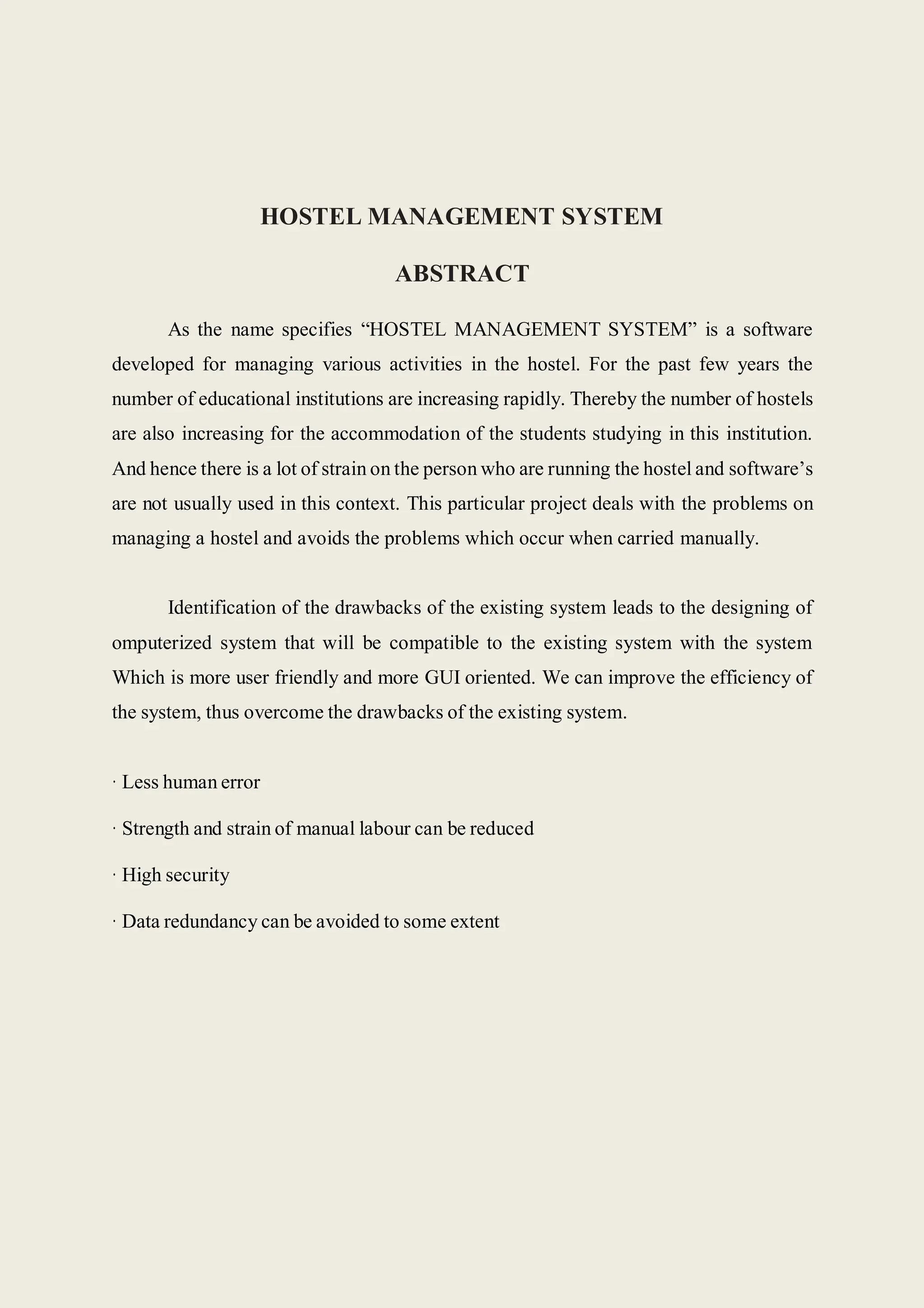 HOSTEL MANAGEMENT SYSTEM
ABSTRACT
As the name specifies “HOSTEL MANAGEMENT SYSTEM” is a software
developed for managing various activities in the hostel. For the past few years the
number of educational institutions are increasing rapidly. Thereby the number of hostels
are also increasing for the accommodation of the students studying in this institution.
And hence there is a lot of strain on the person who are running the hostel and software’s
are not usually used in this context. This particular project deals with the problems on
managing a hostel and avoids the problems which occur when carried manually.
Identification of the drawbacks of the existing system leads to the designing of
omputerized system that will be compatible to the existing system with the system
Which is more user friendly and more GUI oriented. We can improve the efficiency of
the system, thus overcome the drawbacks of the existing system.
· Less human error
· Strength and strain of manual labour can be reduced
· High security
· Data redundancy can be avoided to some extent
 