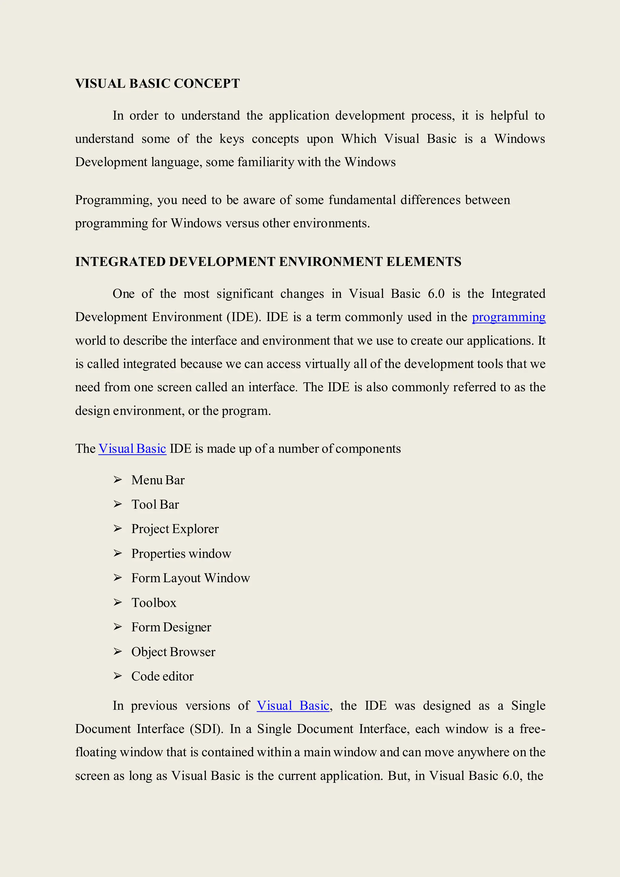 VISUAL BASIC CONCEPT
In order to understand the application development process, it is helpful to
understand some of the keys concepts upon Which Visual Basic is a Windows
Development language, some familiarity with the Windows
Programming, you need to be aware of some fundamental differences between
programming for Windows versus other environments.
INTEGRATED DEVELOPMENT ENVIRONMENT ELEMENTS
One of the most significant changes in Visual Basic 6.0 is the Integrated
Development Environment (IDE). IDE is a term commonly used in the programming
world to describe the interface and environment that we use to create our applications. It
is called integrated because we can access virtually all of the development tools that we
need from one screen called an interface. The IDE is also commonly referred to as the
design environment, or the program.
The Visual Basic IDE is made up of a number of components
➢ Menu Bar
➢ Tool Bar
➢ Project Explorer
➢ Properties window
➢ Form Layout Window
➢ Toolbox
➢ Form Designer
➢ Object Browser
➢ Code editor
In previous versions of Visual Basic, the IDE was designed as a Single
Document Interface (SDI). In a Single Document Interface, each window is a free-
floating window that is contained within a main window and can move anywhere on the
screen as long as Visual Basic is the current application. But, in Visual Basic 6.0, the
 