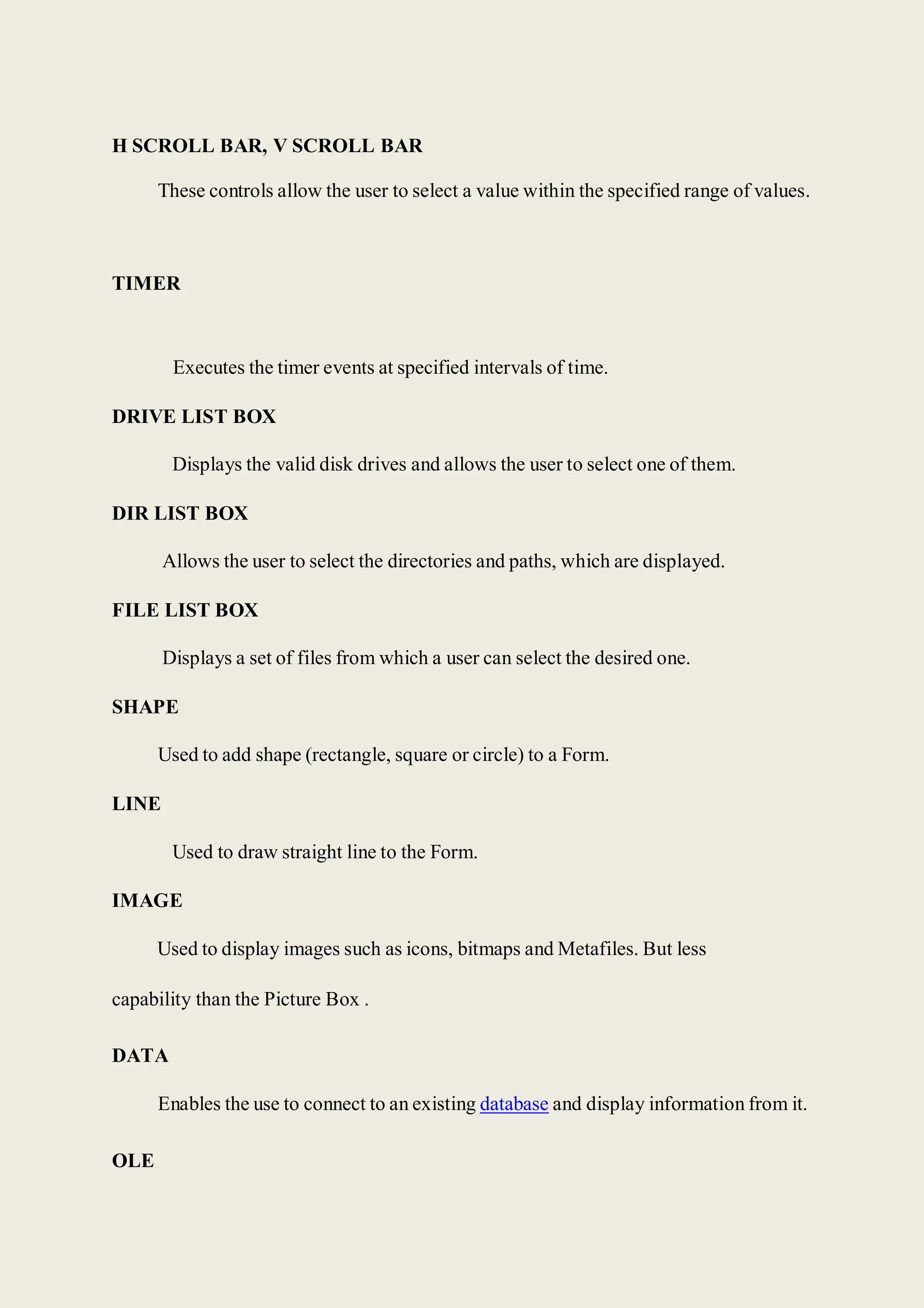 H SCROLL BAR, V SCROLL BAR
These controls allow the user to select a value within the specified range of values.
TIMER
Executes the timer events at specified intervals of time.
DRIVE LIST BOX
Displays the valid disk drives and allows the user to select one of them.
DIR LIST BOX
Allows the user to select the directories and paths, which are displayed.
FILE LIST BOX
Displays a set of files from which a user can select the desired one.
SHAPE
Used to add shape (rectangle, square or circle) to a Form.
LINE
Used to draw straight line to the Form.
IMAGE
Used to display images such as icons, bitmaps and Metafiles. But less
capability than the Picture Box .
DATA
Enables the use to connect to an existing database and display information from it.
OLE
 