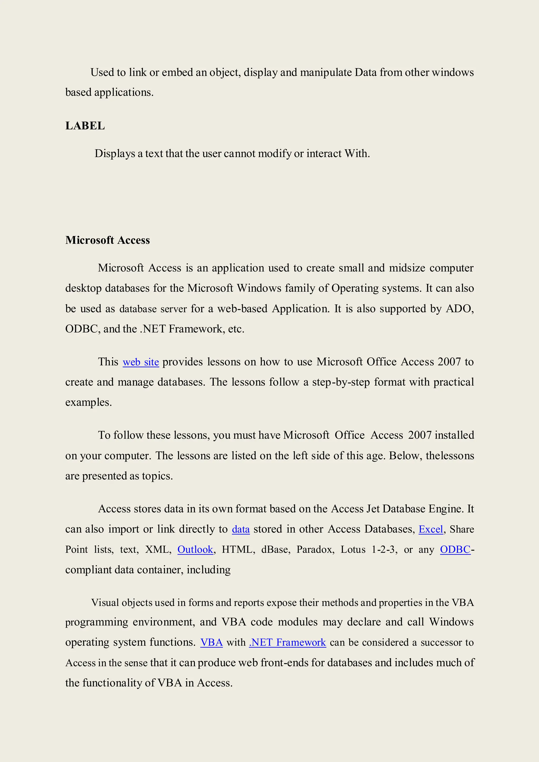 Used to link or embed an object, display and manipulate Data from other windows
based applications.
LABEL
Displays a text that the user cannot modify or interact With.
Microsoft Access
Microsoft Access is an application used to create small and midsize computer
desktop databases for the Microsoft Windows family of Operating systems. It can also
be used as database server for a web-based Application. It is also supported by ADO,
ODBC, and the .NET Framework, etc.
This web site provides lessons on how to use Microsoft Office Access 2007 to
create and manage databases. The lessons follow a step-by-step format with practical
examples.
To follow these lessons, you must have Microsoft Office Access 2007 installed
on your computer. The lessons are listed on the left side of this age. Below, thelessons
are presented as topics.
Access stores data in its own format based on the Access Jet Database Engine. It
can also import or link directly to data stored in other Access Databases, Excel, Share
Point lists, text, XML, Outlook, HTML, dBase, Paradox, Lotus 1-2-3, or any ODBC-
compliant data container, including
Visual objects used in forms and reports expose their methods and properties in the VBA
programming environment, and VBA code modules may declare and call Windows
operating system functions. VBA with .NET Framework can be considered a successor to
Access in the sense that it can produce web front-ends for databases and includes much of
the functionality of VBA in Access.
 