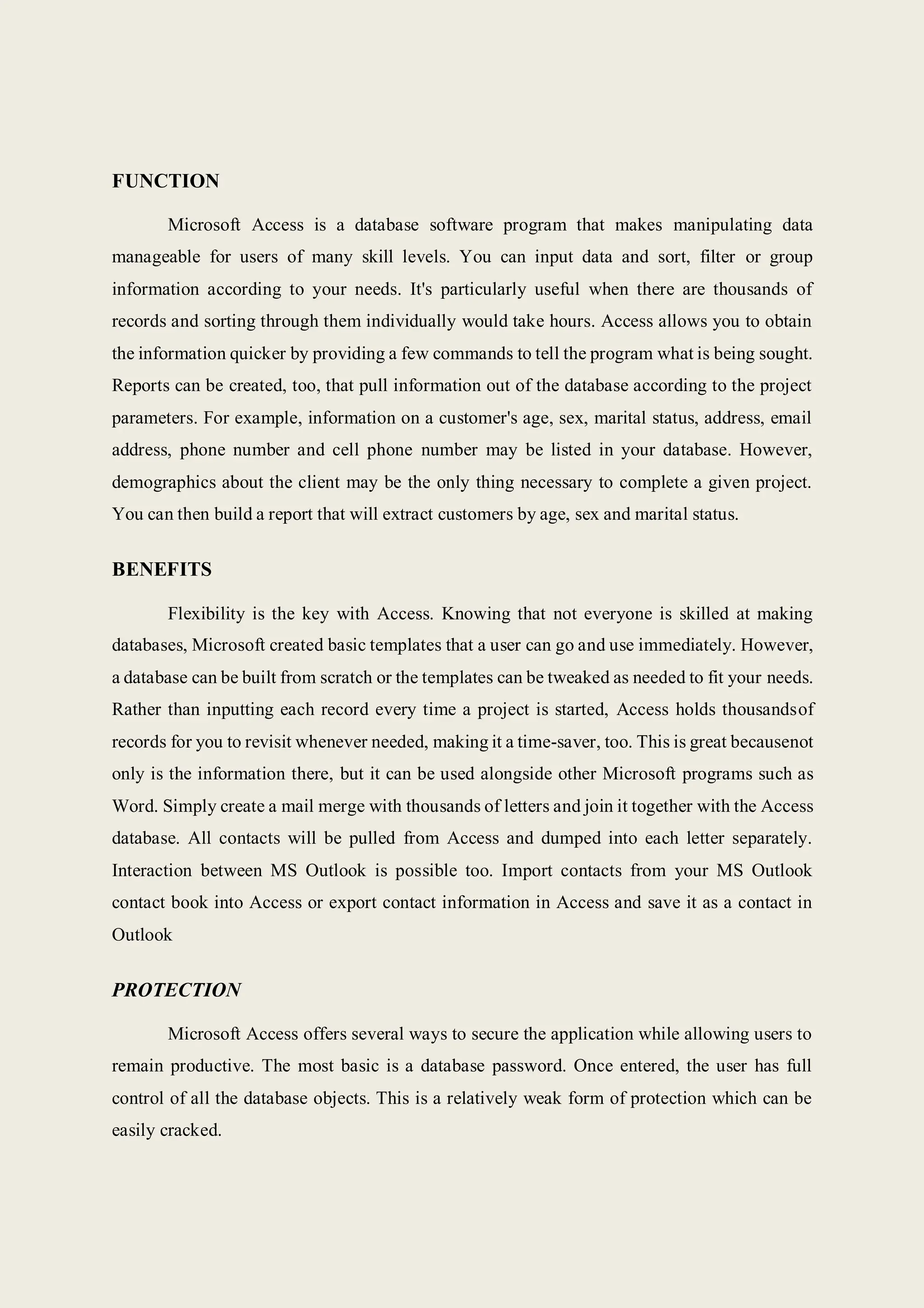 FUNCTION
Microsoft Access is a database software program that makes manipulating data
manageable for users of many skill levels. You can input data and sort, filter or group
information according to your needs. It's particularly useful when there are thousands of
records and sorting through them individually would take hours. Access allows you to obtain
the information quicker by providing a few commands to tell the program what is being sought.
Reports can be created, too, that pull information out of the database according to the project
parameters. For example, information on a customer's age, sex, marital status, address, email
address, phone number and cell phone number may be listed in your database. However,
demographics about the client may be the only thing necessary to complete a given project.
You can then build a report that will extract customers by age, sex and marital status.
BENEFITS
Flexibility is the key with Access. Knowing that not everyone is skilled at making
databases, Microsoft created basic templates that a user can go and use immediately. However,
a database can be built from scratch or the templates can be tweaked as needed to fit your needs.
Rather than inputting each record every time a project is started, Access holds thousandsof
records for you to revisit whenever needed, making it a time-saver, too. This is great becausenot
only is the information there, but it can be used alongside other Microsoft programs such as
Word. Simply create a mail merge with thousands of letters and join it together with the Access
database. All contacts will be pulled from Access and dumped into each letter separately.
Interaction between MS Outlook is possible too. Import contacts from your MS Outlook
contact book into Access or export contact information in Access and save it as a contact in
Outlook
PROTECTION
Microsoft Access offers several ways to secure the application while allowing users to
remain productive. The most basic is a database password. Once entered, the user has full
control of all the database objects. This is a relatively weak form of protection which can be
easily cracked.
 
