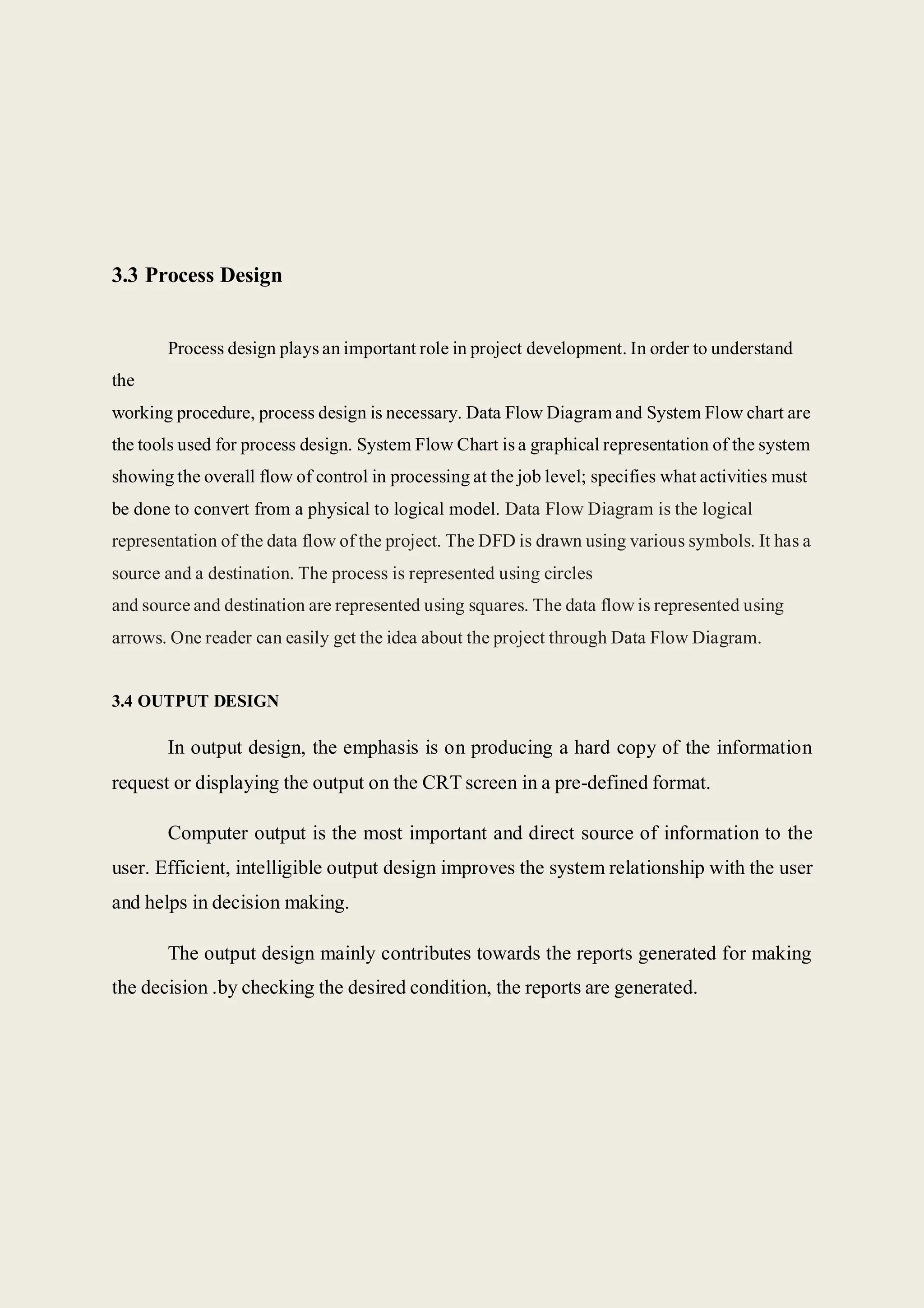 3.3 Process Design
Process design plays an important role in project development. In order to understand
the
working procedure, process design is necessary. Data Flow Diagram and System Flow chart are
the tools used for process design. System Flow Chart is a graphical representation of the system
showing the overall flow of control in processing at the job level; specifies what activities must
be done to convert from a physical to logical model. Data Flow Diagram is the logical
representation of the data flow of the project. The DFD is drawn using various symbols. It has a
source and a destination. The process is represented using circles
and source and destination are represented using squares. The data flow is represented using
arrows. One reader can easily get the idea about the project through Data Flow Diagram.
3.4 OUTPUT DESIGN
In output design, the emphasis is on producing a hard copy of the information
request or displaying the output on the CRT screen in a pre-defined format.
Computer output is the most important and direct source of information to the
user. Efficient, intelligible output design improves the system relationship with the user
and helps in decision making.
The output design mainly contributes towards the reports generated for making
the decision .by checking the desired condition, the reports are generated.
 