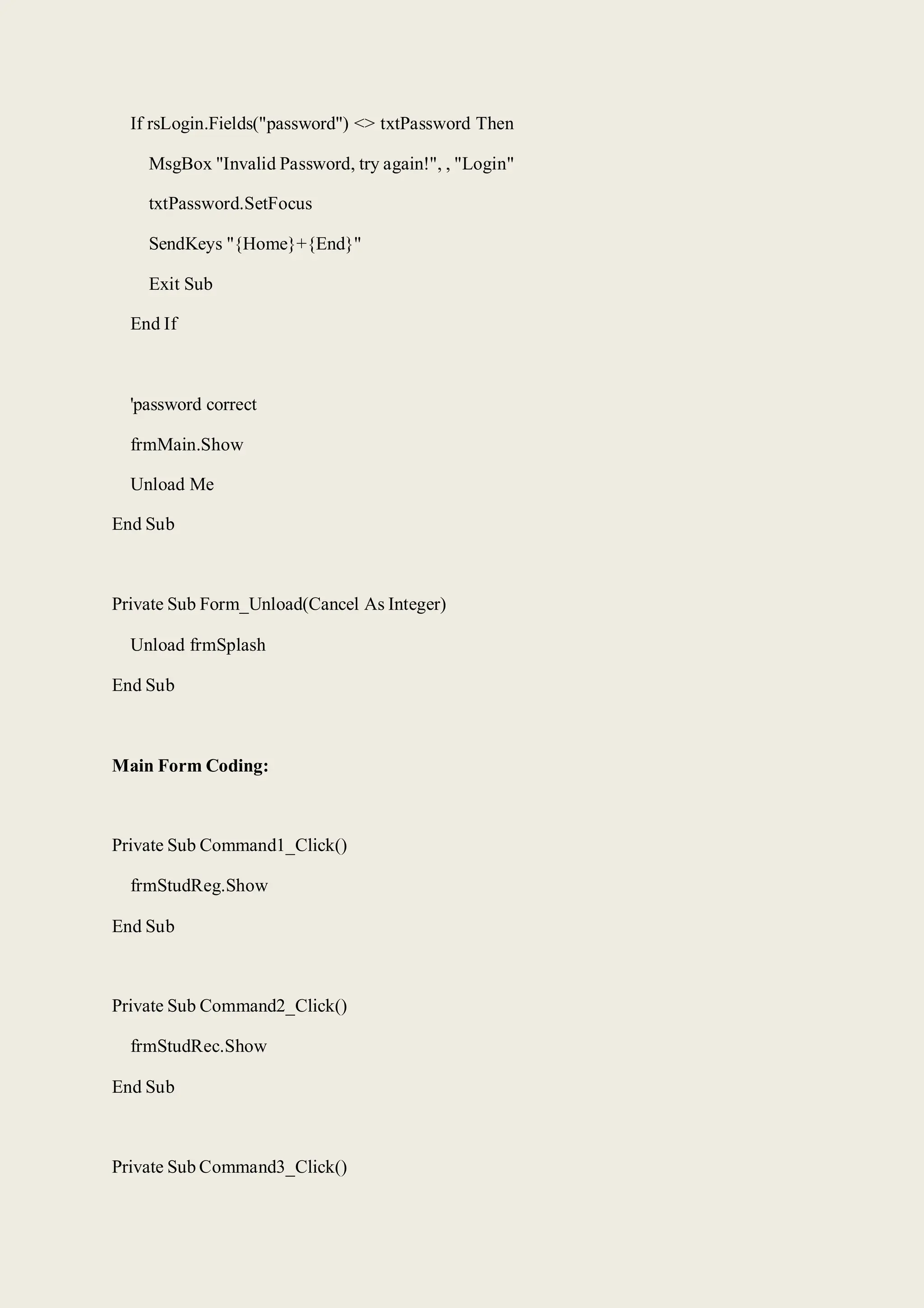 If rsLogin.Fields("password") <> txtPassword Then
MsgBox "Invalid Password, try again!", , "Login"
txtPassword.SetFocus
SendKeys "{Home}+{End}"
Exit Sub
End If
'password correct
frmMain.Show
Unload Me
End Sub
Private Sub Form_Unload(Cancel As Integer)
Unload frmSplash
End Sub
Main Form Coding:
Private Sub Command1_Click()
frmStudReg.Show
End Sub
Private Sub Command2_Click()
frmStudRec.Show
End Sub
Private Sub Command3_Click()
 