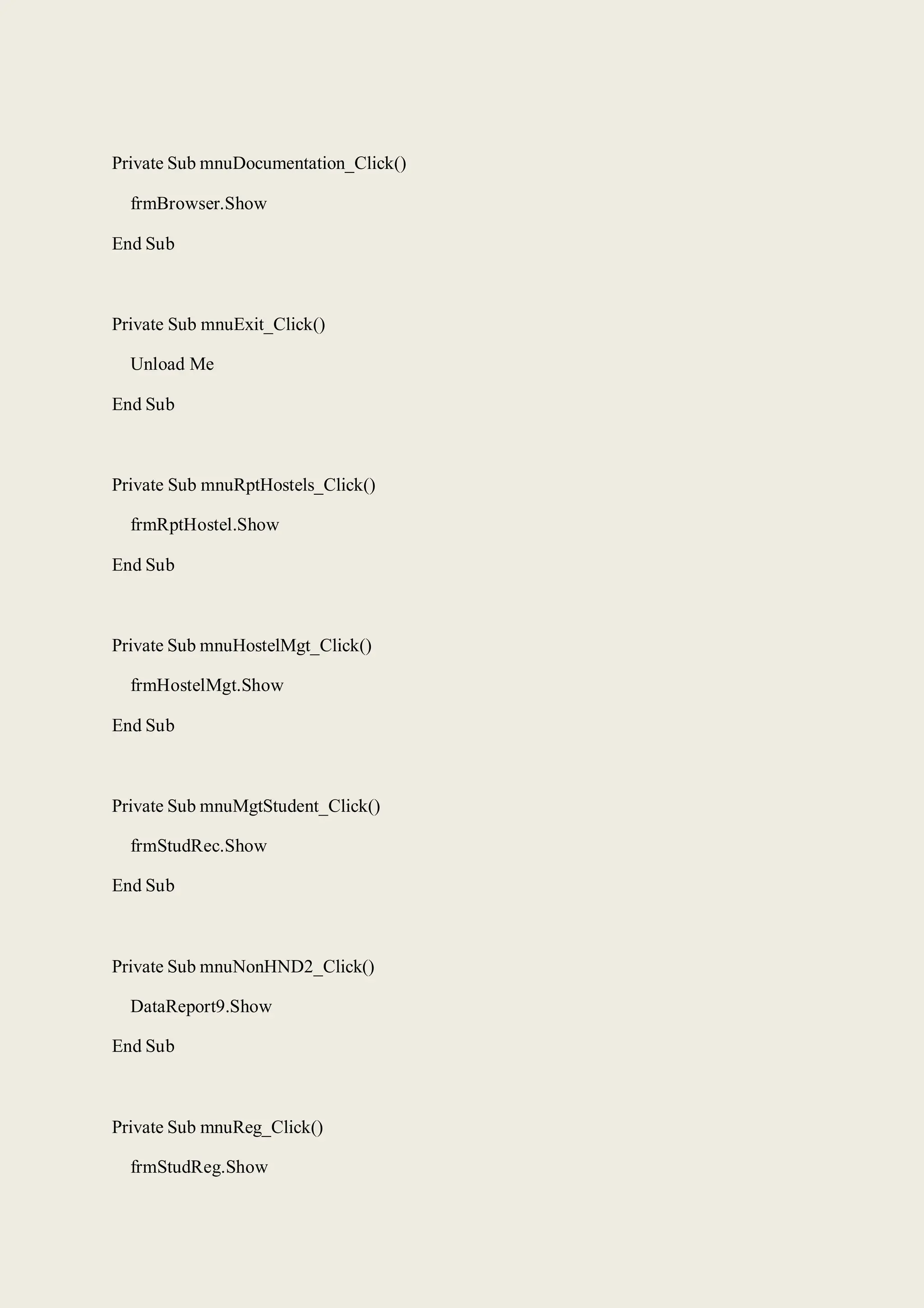 Private Sub mnuDocumentation_Click()
frmBrowser.Show
End Sub
Private Sub mnuExit_Click()
Unload Me
End Sub
Private Sub mnuRptHostels_Click()
frmRptHostel.Show
End Sub
Private Sub mnuHostelMgt_Click()
frmHostelMgt.Show
End Sub
Private Sub mnuMgtStudent_Click()
frmStudRec.Show
End Sub
Private Sub mnuNonHND2_Click()
DataReport9.Show
End Sub
Private Sub mnuReg_Click()
frmStudReg.Show
 