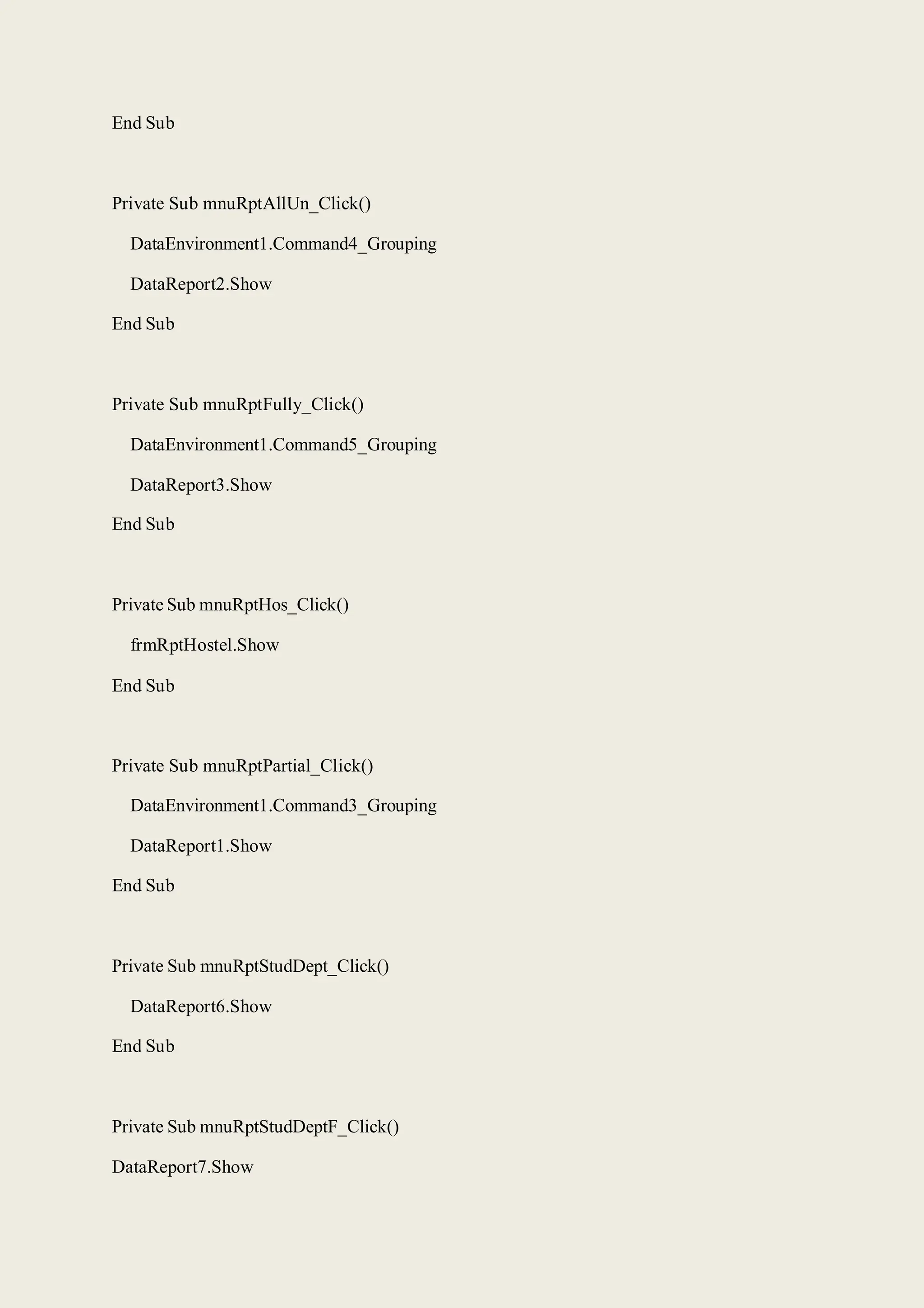 End Sub
Private Sub mnuRptAllUn_Click()
DataEnvironment1.Command4_Grouping
DataReport2.Show
End Sub
Private Sub mnuRptFully_Click()
DataEnvironment1.Command5_Grouping
DataReport3.Show
End Sub
Private Sub mnuRptHos_Click()
frmRptHostel.Show
End Sub
Private Sub mnuRptPartial_Click()
DataEnvironment1.Command3_Grouping
DataReport1.Show
End Sub
Private Sub mnuRptStudDept_Click()
DataReport6.Show
End Sub
Private Sub mnuRptStudDeptF_Click()
DataReport7.Show
 