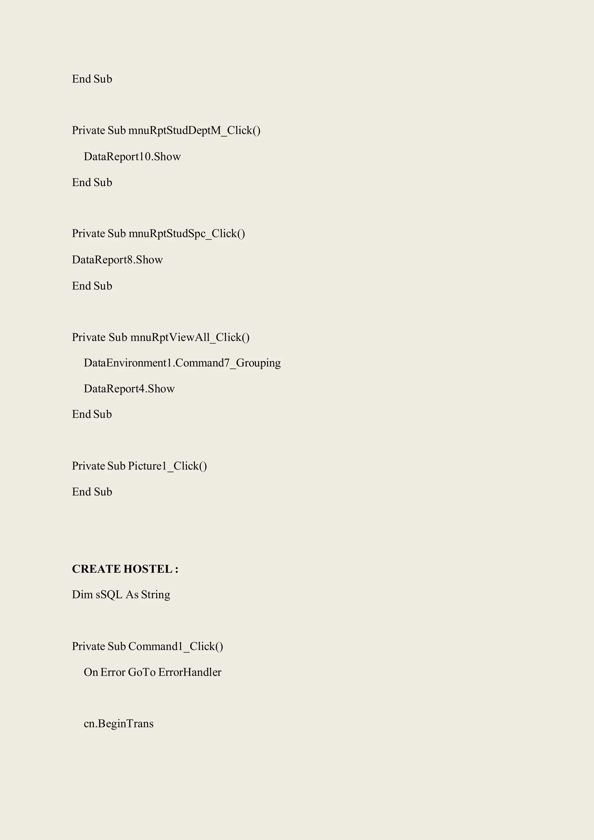 End Sub
Private Sub mnuRptStudDeptM_Click()
DataReport10.Show
End Sub
Private Sub mnuRptStudSpc_Click()
DataReport8.Show
End Sub
Private Sub mnuRptViewAll_Click()
DataEnvironment1.Command7_Grouping
DataReport4.Show
End Sub
Private Sub Picture1_Click()
End Sub
CREATE HOSTEL :
Dim sSQL As String
Private Sub Command1_Click()
On Error GoTo ErrorHandler
cn.BeginTrans
 