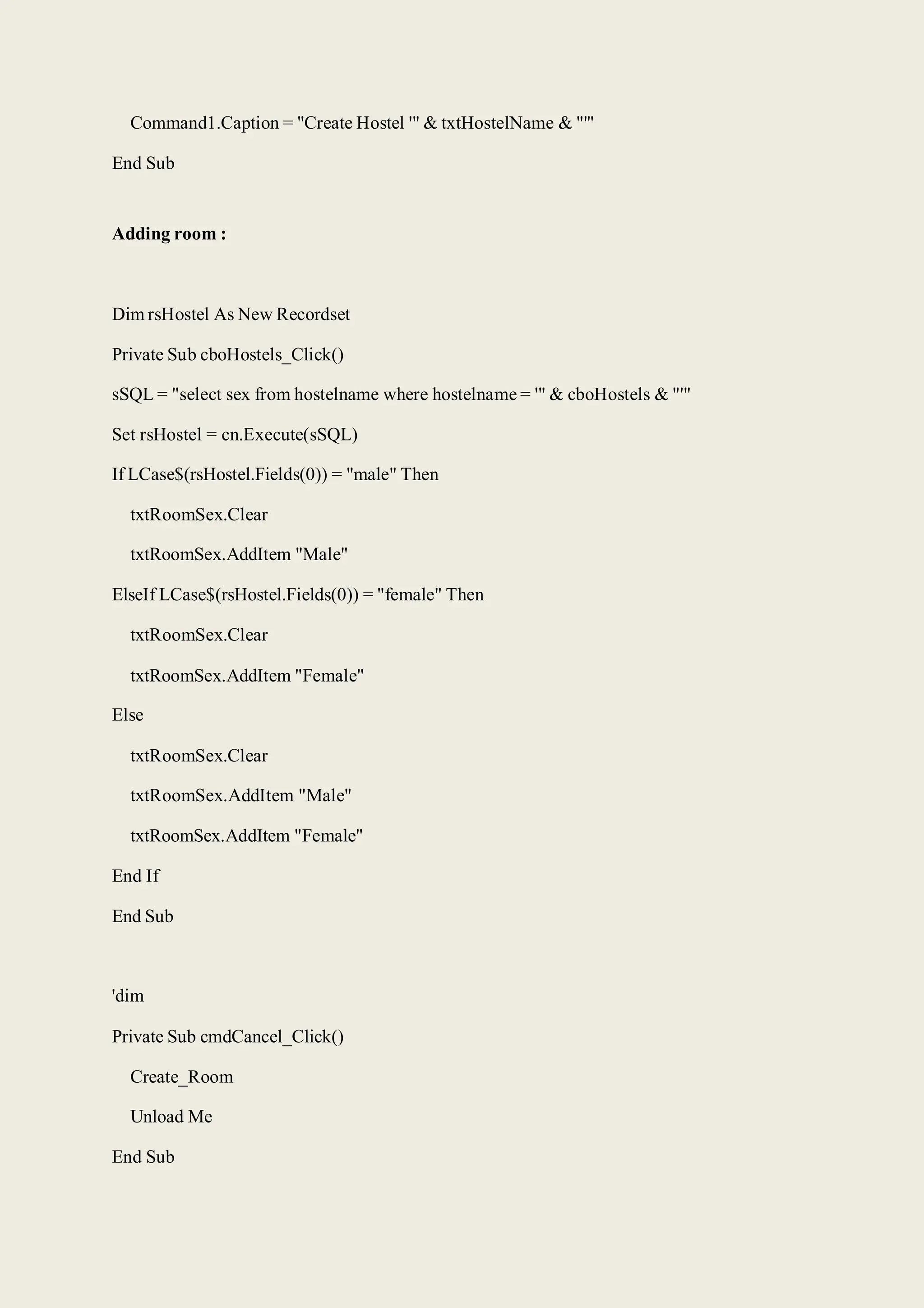 Command1.Caption = "Create Hostel '" & txtHostelName & "'"
End Sub
Adding room :
Dim rsHostel As New Recordset
Private Sub cboHostels_Click()
sSQL = "select sex from hostelname where hostelname = '" & cboHostels & "'"
Set rsHostel = cn.Execute(sSQL)
If LCase$(rsHostel.Fields(0)) = "male" Then
txtRoomSex.Clear
txtRoomSex.AddItem "Male"
ElseIf LCase$(rsHostel.Fields(0)) = "female" Then
txtRoomSex.Clear
txtRoomSex.AddItem "Female"
Else
txtRoomSex.Clear
txtRoomSex.AddItem "Male"
txtRoomSex.AddItem "Female"
End If
End Sub
'dim
Private Sub cmdCancel_Click()
Create_Room
Unload Me
End Sub
 