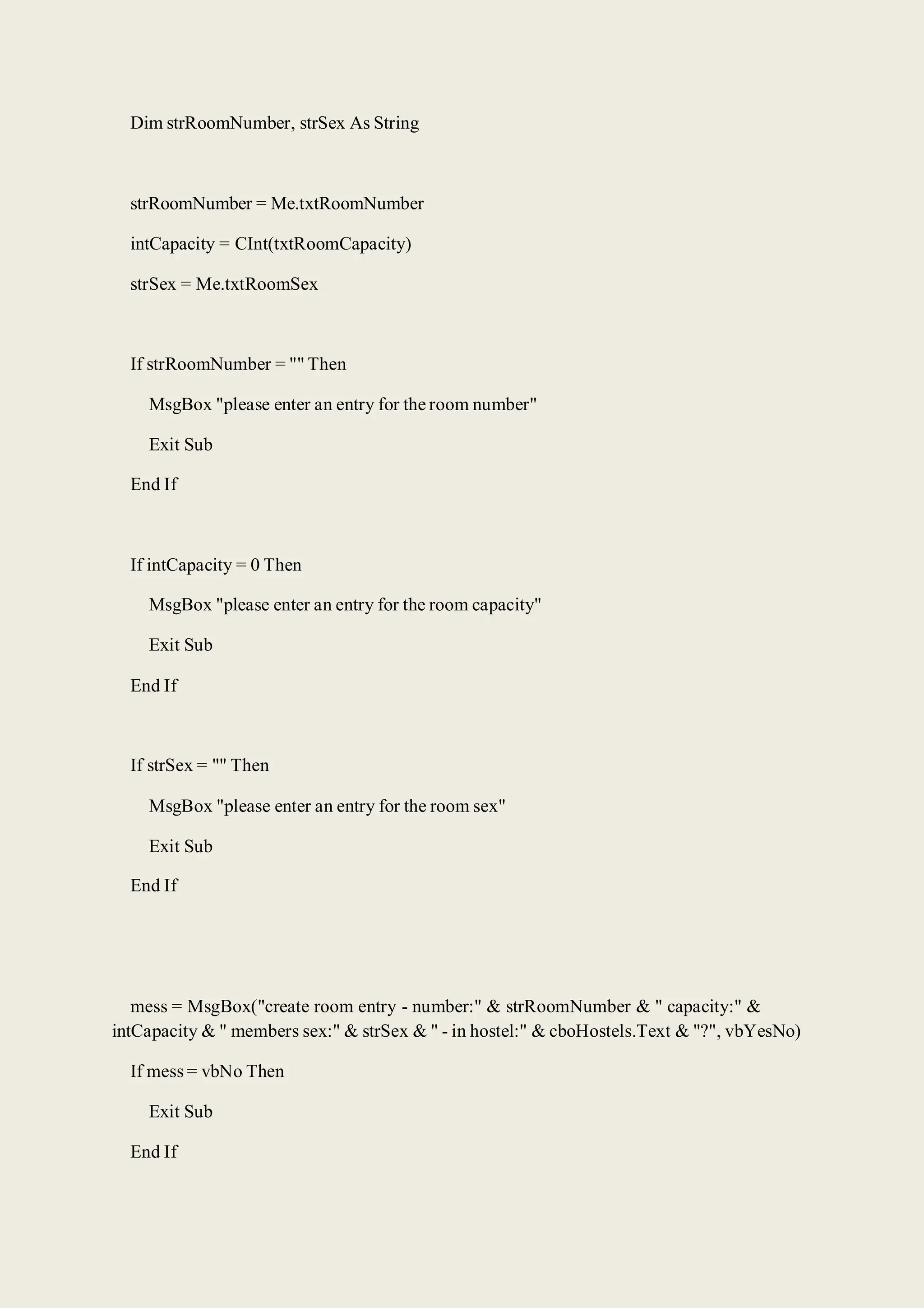 Dim strRoomNumber, strSex As String
strRoomNumber = Me.txtRoomNumber
intCapacity = CInt(txtRoomCapacity)
strSex = Me.txtRoomSex
If strRoomNumber = "" Then
MsgBox "please enter an entry for the room number"
Exit Sub
End If
If intCapacity = 0 Then
MsgBox "please enter an entry for the room capacity"
Exit Sub
End If
If strSex = "" Then
MsgBox "please enter an entry for the room sex"
Exit Sub
End If
mess = MsgBox("create room entry - number:" & strRoomNumber & " capacity:" &
intCapacity & " members sex:" & strSex & " - in hostel:" & cboHostels.Text & "?", vbYesNo)
If mess = vbNo Then
Exit Sub
End If
 