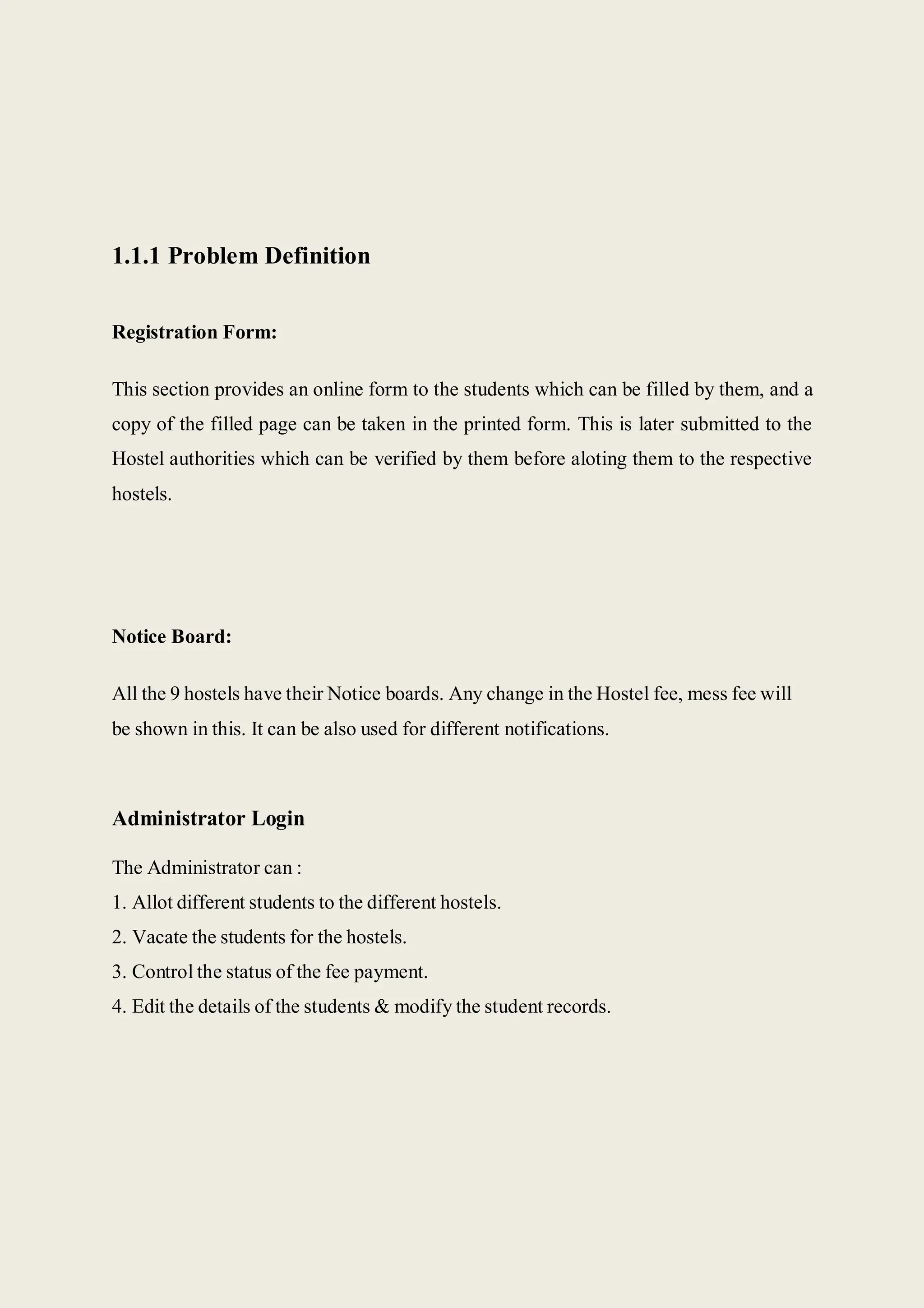 1.1.1 Problem Definition
Registration Form:
This section provides an online form to the students which can be filled by them, and a
copy of the filled page can be taken in the printed form. This is later submitted to the
Hostel authorities which can be verified by them before aloting them to the respective
hostels.
Notice Board:
All the 9 hostels have their Notice boards. Any change in the Hostel fee, mess fee will
be shown in this. It can be also used for different notifications.
Administrator Login
The Administrator can :
1. Allot different students to the different hostels.
2. Vacate the students for the hostels.
3. Control the status of the fee payment.
4. Edit the details of the students & modify the student records.
 