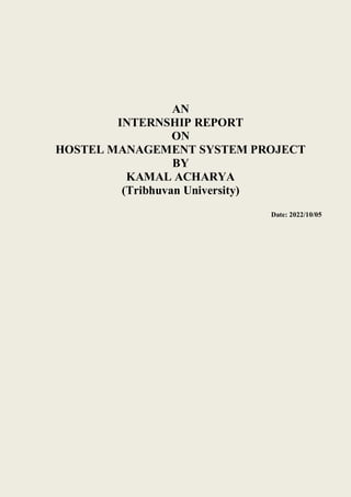 AN
INTERNSHIP REPORT
ON
HOSTEL MANAGEMENT SYSTEM PROJECT
BY
KAMAL ACHARYA
(Tribhuvan University)
Date: 2022/10/05
 