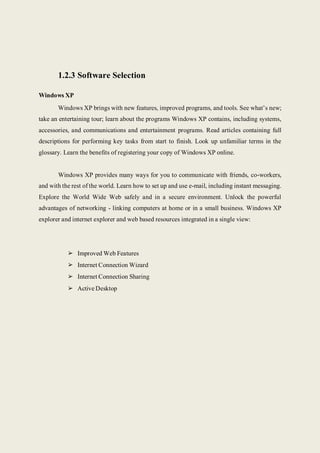 1.2.3 Software Selection
Windows XP
Windows XP brings with new features, improved programs, and tools. See what’s new;
take an entertaining tour; learn about the programs Windows XP contains, including systems,
accessories, and communications and entertainment programs. Read articles containing full
descriptions for performing key tasks from start to finish. Look up unfamiliar terms in the
glossary. Learn the benefits of registering your copy of Windows XP online.
Windows XP provides many ways for you to communicate with friends, co-workers,
and with the rest of the world. Learn how to set up and use e-mail, including instant messaging.
Explore the World Wide Web safely and in a secure environment. Unlock the powerful
advantages of networking - linking computers at home or in a small business. Windows XP
explorer and internet explorer and web based resources integrated in a single view:
➢ Improved Web Features
➢ Internet Connection Wizard
➢ Internet Connection Sharing
➢ Active Desktop
 