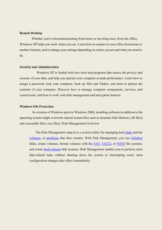 Remote Desktop
Whether you're telecommunicating from home or traveling away from the office,
Windows XP helps you work where you are. Learn how to connect to your office from home or
another location, and to change your settings depending on where you are and what you need to
do.
Security and Administration
Windows XP is loaded with new tools and programs that ensure the privacy and
security of your data, and help you operate your computer at peak performance. Learn how to
assign a password, lock your computer, back up files and folders, and more to protect the
contents of your computer. Discover how to manage computer components, services, and
system tools; and how to work with disk management and encryption features
Windows File Protection
In versions of Windows prior to Windows 2000, installing software in addition to the
operating system might overwrite shared system files such as dynamic-link libraries (.dll files)
and executable files (.exe files). Disk Management Overview
The Disk Management snap-in is a system utility for managing hard disks and the
volumes, or partitions that they contain. With Disk Management, you can initialize
disks, create volumes, format volumes with the FAT, FAT32, or NTFS file systems,
and create fault-tolerant disk systems. Disk Management enables you to perform most
disk-related tasks without shutting down the system or interrupting users; most
configuration changes take effect immediately.
 