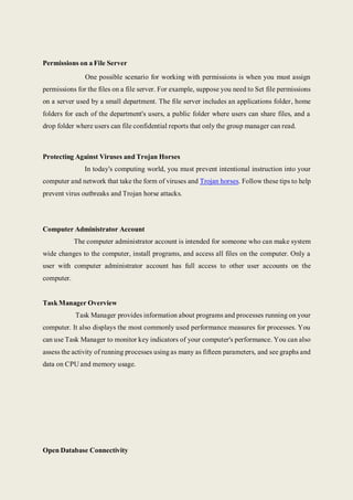 Permissions on a File Server
One possible scenario for working with permissions is when you must assign
permissions for the files on a file server. For example, suppose you need to Set file permissions
on a server used by a small department. The file server includes an applications folder, home
folders for each of the department's users, a public folder where users can share files, and a
drop folder where users can file confidential reports that only the group manager can read.
Protecting Against Viruses and Trojan Horses
In today's computing world, you must prevent intentional instruction into your
computer and network that take the form of viruses and Trojan horses. Follow these tips to help
prevent virus outbreaks and Trojan horse attacks.
Computer Administrator Account
The computer administrator account is intended for someone who can make system
wide changes to the computer, install programs, and access all files on the computer. Only a
user with computer administrator account has full access to other user accounts on the
computer.
TaskManager Overview
Task Manager provides information about programs and processes running on your
computer. It also displays the most commonly used performance measures for processes. You
can use Task Manager to monitor key indicators of your computer's performance. You can also
assess the activity of running processes using as many as fifteen parameters, and see graphs and
data on CPU and memory usage.
Open Database Connectivity
 
