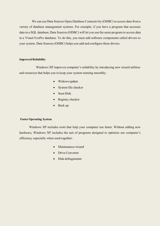 We can use Data Sources Open Database Connectivity (ODBC) to access data from a
variety of database management systems. For example, if you have a program that accesses
data in a SQL database, Data Sources (ODBC) will let you use the same program to access data
in a Visual FoxPro database. To do this, you must add software components called drivers to
your system. Data Sources (ODBC) helps you add and configure these drivers.
Improved Reliability
Windows XP improves computer’s reliability by introducing new wizard utilities
and resources that helps you to keep your system running smoothly:
 Widows update
 System file checker
 Scan Disk
 Registry checker
 Back up
Faster Operating System
Windows XP includes tools that help your computer run faster. Without adding new
hardware, Windows XP includes the suit of programs designed to optimize our computer’s
efficiency especially when used together:
 Maintenance wizard
 Drive Converter
 Disk defragmenter
 