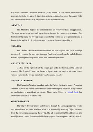 IDE is in a Multiple Document Interface (MDI) format. In this format, the windows
associated with the project will stay within a single container known as the parent. Code
and form-based windows will stay within the main container form.
MENU BAR
This Menu Bar displays the commands that are required to build an application.
The main menu items have sub menu items that can be chosen when needed. The
toolbars in the menu bar provide quick access to the commonly used commands and a
button in the toolbar is clicked once to carry out the action represented by it.
TOOLBOX
The Toolbox contains a set of controls that are used to place on a Form at design
time thereby creating the user interface area. Additional controls can be included in the
toolbox by using the Components menu item on the Project menu.
PROJECT EXPLORER
Docked on the right side of the screen, just under the toolbar, in the Explorer
window. The Project Explorer as shown in figure server as a quick reference to the
various elements of a project namely form, classes and modules
PROPERTIES WINDOW
The Properties Window is docked under the Project Explorer window. Properties
Window exposes the various characteristics of selected objects. Each and every form in
an application is considered an object. Now, each Object in Visual Basic has
characteristics such as color and size.
OBJECT BROWSER
The Object Browser allows us to browse through the various properties, events
and methods that are made available to us. It is accessed by selecting Object Browser
from the View menu or pressing the key F2. The left column of the Object Browser lists
the objects and classes that are available in the projects that are opened and the controls
 