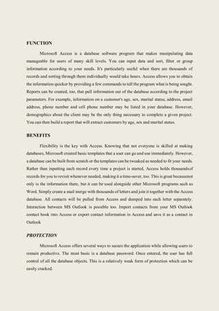 FUNCTION
Microsoft Access is a database software program that makes manipulating data
manageable for users of many skill levels. You can input data and sort, filter or group
information according to your needs. It's particularly useful when there are thousands of
records and sorting through them individually would take hours. Access allows you to obtain
the information quicker by providing a few commands to tell the program what is being sought.
Reports can be created, too, that pull information out of the database according to the project
parameters. For example, information on a customer's age, sex, marital status, address, email
address, phone number and cell phone number may be listed in your database. However,
demographics about the client may be the only thing necessary to complete a given project.
You can then build a report that will extract customers by age, sex and marital status.
BENEFITS
Flexibility is the key with Access. Knowing that not everyone is skilled at making
databases, Microsoft created basic templates that a user can go and use immediately. However,
a database can be built from scratch or the templates can be tweaked as needed to fit your needs.
Rather than inputting each record every time a project is started, Access holds thousandsof
records for you to revisit whenever needed, making it a time-saver, too. This is great becausenot
only is the information there, but it can be used alongside other Microsoft programs such as
Word. Simply create a mail merge with thousands of letters and join it together with the Access
database. All contacts will be pulled from Access and dumped into each letter separately.
Interaction between MS Outlook is possible too. Import contacts from your MS Outlook
contact book into Access or export contact information in Access and save it as a contact in
Outlook
PROTECTION
Microsoft Access offers several ways to secure the application while allowing users to
remain productive. The most basic is a database password. Once entered, the user has full
control of all the database objects. This is a relatively weak form of protection which can be
easily cracked.
 