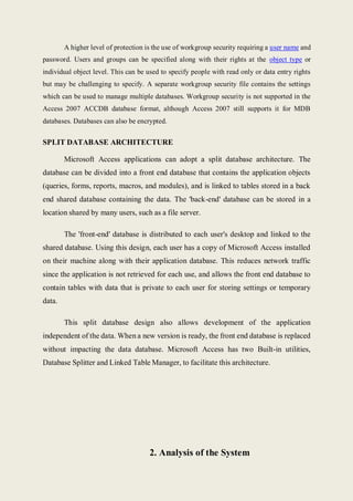 A higher level of protection is the use of workgroup security requiring a user name and
password. Users and groups can be specified along with their rights at the object type or
individual object level. This can be used to specify people with read only or data entry rights
but may be challenging to specify. A separate workgroup security file contains the settings
which can be used to manage multiple databases. Workgroup security is not supported in the
Access 2007 ACCDB database format, although Access 2007 still supports it for MDB
databases. Databases can also be encrypted.
SPLIT DATABASE ARCHITECTURE
Microsoft Access applications can adopt a split database architecture. The
database can be divided into a front end database that contains the application objects
(queries, forms, reports, macros, and modules), and is linked to tables stored in a back
end shared database containing the data. The 'back-end' database can be stored in a
location shared by many users, such as a file server.
The 'front-end' database is distributed to each user's desktop and linked to the
shared database. Using this design, each user has a copy of Microsoft Access installed
on their machine along with their application database. This reduces network traffic
since the application is not retrieved for each use, and allows the front end database to
contain tables with data that is private to each user for storing settings or temporary
data.
This split database design also allows development of the application
independent of the data. When a new version is ready, the front end database is replaced
without impacting the data database. Microsoft Access has two Built-in utilities,
Database Splitter and Linked Table Manager, to facilitate this architecture.
2. Analysis of the System
 