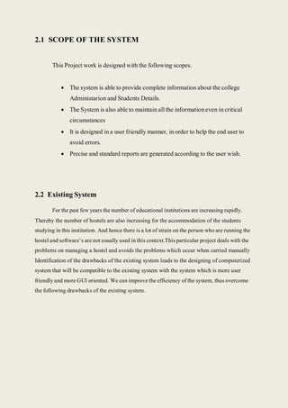 2.1 SCOPE OF THE SYSTEM
This Project work is designed with the following scopes.
 The system is able to provide complete information about the college
Administarion and Students Details.
 The System is also able to maintain all the informationeven in critical
circumstances
 It is designed in a user friendly manner, in order to help the end user to
avoid errors.
 Precise and standard reports are generated according to the user wish.
2.2 Existing System
For the past few years the number of educational institutions are increasing rapidly.
Thereby the number of hostels are also increasing for the accommodation of the students
studying in this institution. And hence there is a lot of strain on the person who are running the
hostel and software’s are not usually used in this context.This particular project deals with the
problems on managing a hostel and avoids the problems which occur when carried manually
Identification of the drawbacks of the existing system leads to the designing of computerized
system that will be compatible to the existing system with the system which is more user
friendly and more GUI oriented. We can improve the efficiency of the system, thus overcome
the following drawbacks of the existing system.
 