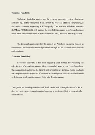 Technical Feasibility
Technical feasibility centers on the existing computer system (hardware,
software, etc.) and to what extent it can support the proposed addition. For example, if
the current computer is operating at 80% capacity. This involves, additional hardware
(RAM and PROCESSOR) will increase the speed of the process. In software, language
that is VB 6 and Access is used. We can also use in Linux, Windows operating system.
The technical requirement for this project are Windows Operating System as
software and normal hardware configuration is enough ,so the system is more feasible
on this criteria.
Economic Feasibility
Economic feasibility is the most frequently used method for evaluating the
effectiveness of a candidate system. More commonly known as cost / benefit analysis,
the procedure is to determine the benefits and saving that are expected from a candidate
and compare them with the costs. If the benefits outweigh cost then the decision is made
to design and implement the system. Otherwise drop the system.
This system has been implemented such that it can be used to analysis the traffic. So it
does not require any extra equipment or hardware to implement. So it is economically
feasible to use.
 