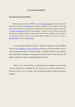 3.2 DATABASE DESIGN
DATABASE MANAGEMENT
Database Management System (DBMS) is a set of computer programs that controls the creation,
maintenance, and the use of the database with computer as a platform or of an organization and its end
users. It allows organizations to place control of organization-wide database development in the hands
of database administrators (DBA) and other specialists. A DBMS is a system software package that
helps the use of integrated collection of data records and files known as databases. It allows different
user application programs to easily access the same database. DBMS may use any of a variety of
database models, such as the network model .
It's an organized collection of data. A database management system (DBMS)
such as Access, FileMaker Pro, Oracle or SQL Server provides you with the software tools you
need to organize that data in a flexible manner. It includes facilities to add, modifyor
delete data from the database, ask questions (or queries) about the data stored in the
database and produce reports summarizing selected contents.
When we use work with data in a Microsoft Access database, user must first
create a connection to a Database file. The easiest way to create a connection to a
Microsoft Access file is to create a data environment using the Data Environment
designer.
 
