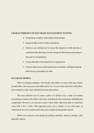 CHARACTERISTICS OF DATABASE MANAGEMENT SYSTEM:
➢ It represents complex relationships betweendata.
➢ Keeps all light control of data redundancy.
➢ Enforces user-defined rule to ensure the integrity of table data has a
centralized data dictionary for the storage of information pertaining to
data and its manipulation.
➢ Ensure that data can be shared across application.
➢ Enforces data access authorization have automatic, intelligent backup
and recovery procedures for data.
DATABASE DESIGN
When we design a database, first decide what tables we need, what type of goes
in each table, who can access each table and so on. As you create and work with tables,
you continue to make more detailed decisions about them.
The most efficient way to create a table is to define every a table is to define
everything you need in the table at one time, including its data restrictions andadditional
components. However, you can also create a basic table, add some data to it,and then
work with it for a while. This approach gives you a chance to see what types of
transactions are most common and what types of data are frequently entered.
Before you commit to firm design by adding constrains, indexes, defaults, rules
and other objects.
 