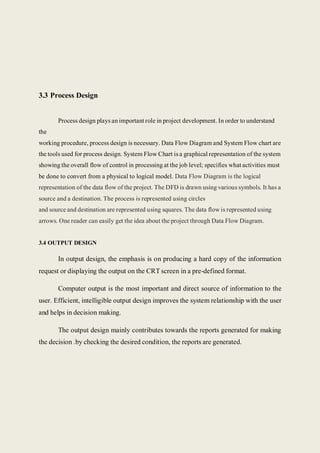 3.3 Process Design
Process design plays an important role in project development. In order to understand
the
working procedure, process design is necessary. Data Flow Diagram and System Flow chart are
the tools used for process design. System Flow Chart is a graphical representation of the system
showing the overall flow of control in processing at the job level; specifies what activities must
be done to convert from a physical to logical model. Data Flow Diagram is the logical
representation of the data flow of the project. The DFD is drawn using various symbols. It has a
source and a destination. The process is represented using circles
and source and destination are represented using squares. The data flow is represented using
arrows. One reader can easily get the idea about the project through Data Flow Diagram.
3.4 OUTPUT DESIGN
In output design, the emphasis is on producing a hard copy of the information
request or displaying the output on the CRT screen in a pre-defined format.
Computer output is the most important and direct source of information to the
user. Efficient, intelligible output design improves the system relationship with the user
and helps in decision making.
The output design mainly contributes towards the reports generated for making
the decision .by checking the desired condition, the reports are generated.
 