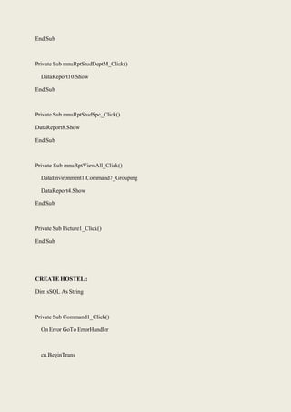 End Sub
Private Sub mnuRptStudDeptM_Click()
DataReport10.Show
End Sub
Private Sub mnuRptStudSpc_Click()
DataReport8.Show
End Sub
Private Sub mnuRptViewAll_Click()
DataEnvironment1.Command7_Grouping
DataReport4.Show
End Sub
Private Sub Picture1_Click()
End Sub
CREATE HOSTEL :
Dim sSQL As String
Private Sub Command1_Click()
On Error GoTo ErrorHandler
cn.BeginTrans
 