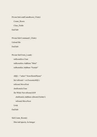Private Sub cmdCreateRoom_Click()
Create_Room
Clear_Fields
End Sub
Private Sub Command1_Click()
Unload Me
End Sub
Private Sub Form_Load()
txtRoomSex.Clear
txtRoomSex.AddItem "Male"
txtRoomSex.AddItem "Female"
sSQL = "select * from HostelName"
Set rsHostel = cn.Execute(sSQL)
rsHostel.MoveFirst
cboHostels.Clear
Do While Not rsHostel.EOF
cboHostels.AddItem rsHostel.Fields(1)
rsHostel.MoveNext
Loop
End Sub
Sub Create_Room()
Dim intCapacity As Integer
 