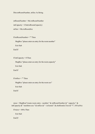 Dim strRoomNumber, strSex As String
strRoomNumber = Me.txtRoomNumber
intCapacity = CInt(txtRoomCapacity)
strSex = Me.txtRoomSex
If strRoomNumber = "" Then
MsgBox "please enter an entry for the room number"
Exit Sub
End If
If intCapacity = 0 Then
MsgBox "please enter an entry for the room capacity"
Exit Sub
End If
If strSex = "" Then
MsgBox "please enter an entry for the room sex"
Exit Sub
End If
mess = MsgBox("create room entry - number:" & strRoomNumber & " capacity:" &
intCapacity & " members sex:" & strSex & " - in hostel:" & cboHostels.Text & "?", vbYesNo)
If mess = vbNo Then
Exit Sub
End If
 