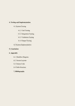 4. Testing and Implementation
4.1 System Testing
4.1.1 Unit Testing
4.1.2 Integration Testing
4.1.3 Validation Testing
4.1.4 Output Testing
4.2 System Implementation
5. Conclusion
6. Appendix
6.1. Dataflow Diagram
6.2. ScreenLayouts
6.3. Source Code
6.4 Table Structure
7. Bibliography
 