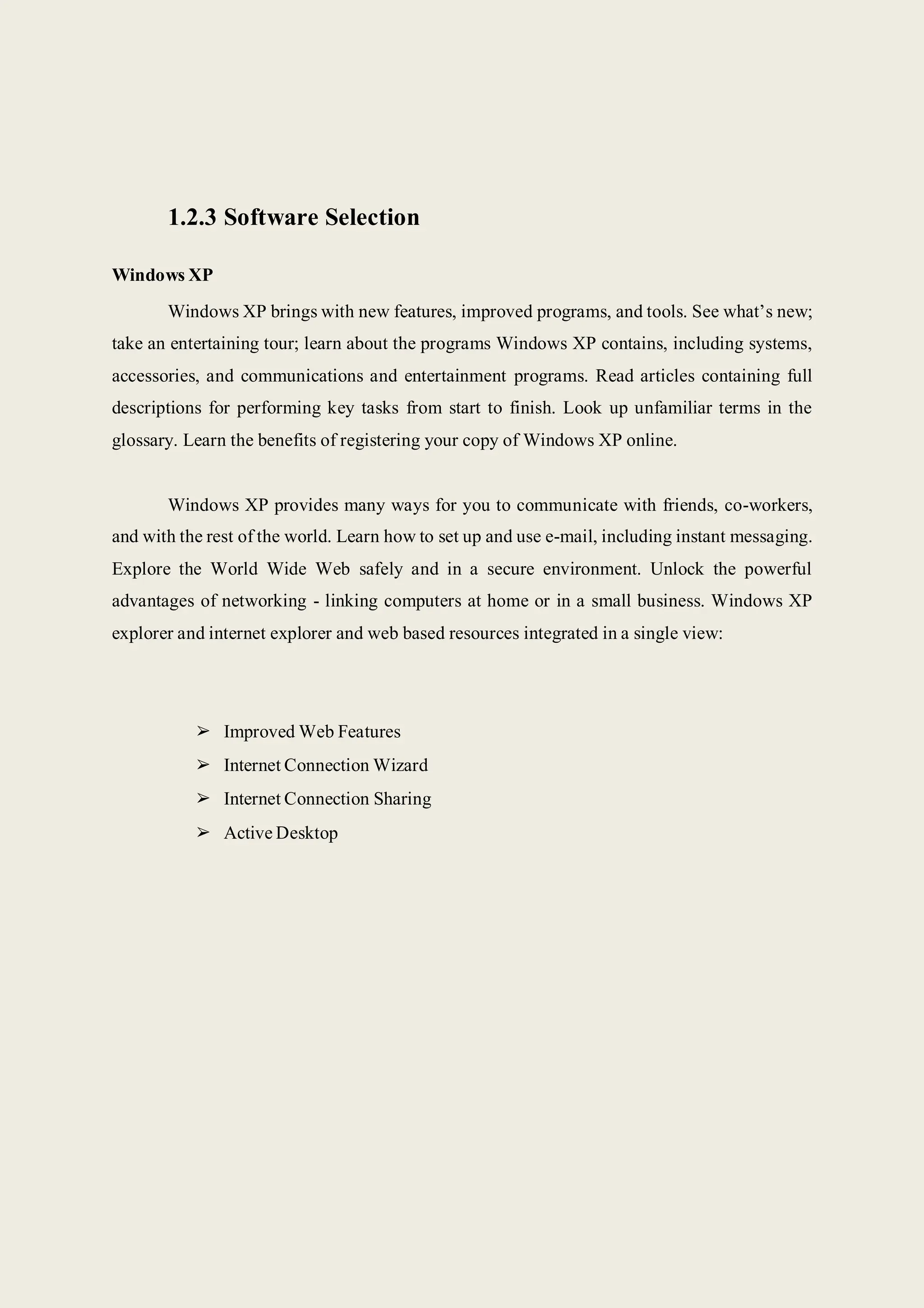 1.2.3 Software Selection
Windows XP
Windows XP brings with new features, improved programs, and tools. See what’s new;
take an entertaining tour; learn about the programs Windows XP contains, including systems,
accessories, and communications and entertainment programs. Read articles containing full
descriptions for performing key tasks from start to finish. Look up unfamiliar terms in the
glossary. Learn the benefits of registering your copy of Windows XP online.
Windows XP provides many ways for you to communicate with friends, co-workers,
and with the rest of the world. Learn how to set up and use e-mail, including instant messaging.
Explore the World Wide Web safely and in a secure environment. Unlock the powerful
advantages of networking - linking computers at home or in a small business. Windows XP
explorer and internet explorer and web based resources integrated in a single view:
➢ Improved Web Features
➢ Internet Connection Wizard
➢ Internet Connection Sharing
➢ Active Desktop
 