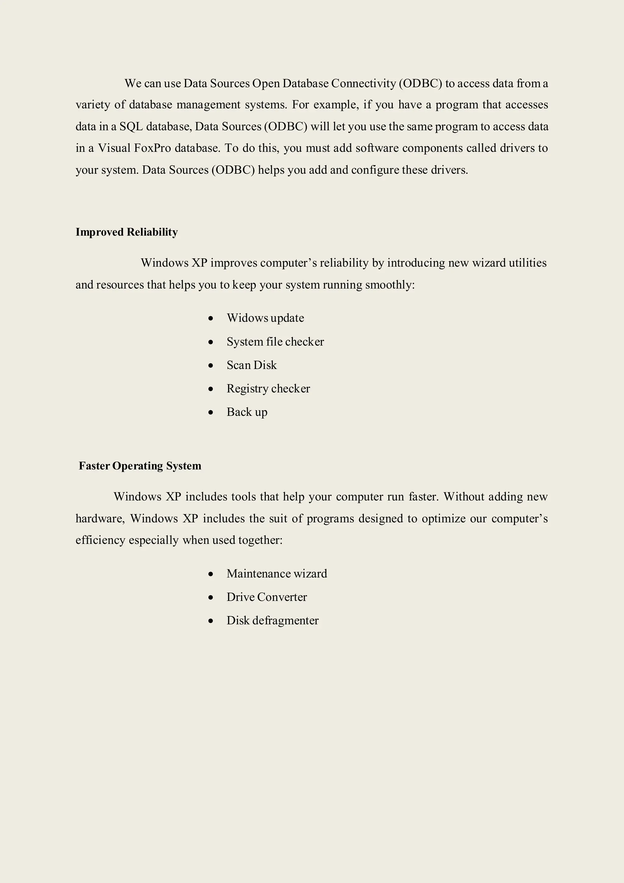 We can use Data Sources Open Database Connectivity (ODBC) to access data from a
variety of database management systems. For example, if you have a program that accesses
data in a SQL database, Data Sources (ODBC) will let you use the same program to access data
in a Visual FoxPro database. To do this, you must add software components called drivers to
your system. Data Sources (ODBC) helps you add and configure these drivers.
Improved Reliability
Windows XP improves computer’s reliability by introducing new wizard utilities
and resources that helps you to keep your system running smoothly:
 Widows update
 System file checker
 Scan Disk
 Registry checker
 Back up
Faster Operating System
Windows XP includes tools that help your computer run faster. Without adding new
hardware, Windows XP includes the suit of programs designed to optimize our computer’s
efficiency especially when used together:
 Maintenance wizard
 Drive Converter
 Disk defragmenter
 