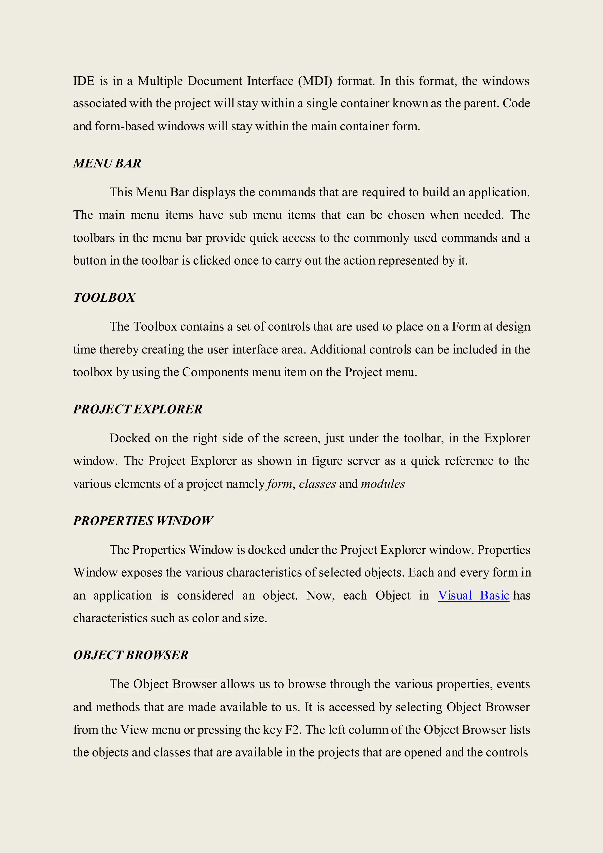 IDE is in a Multiple Document Interface (MDI) format. In this format, the windows
associated with the project will stay within a single container known as the parent. Code
and form-based windows will stay within the main container form.
MENU BAR
This Menu Bar displays the commands that are required to build an application.
The main menu items have sub menu items that can be chosen when needed. The
toolbars in the menu bar provide quick access to the commonly used commands and a
button in the toolbar is clicked once to carry out the action represented by it.
TOOLBOX
The Toolbox contains a set of controls that are used to place on a Form at design
time thereby creating the user interface area. Additional controls can be included in the
toolbox by using the Components menu item on the Project menu.
PROJECT EXPLORER
Docked on the right side of the screen, just under the toolbar, in the Explorer
window. The Project Explorer as shown in figure server as a quick reference to the
various elements of a project namely form, classes and modules
PROPERTIES WINDOW
The Properties Window is docked under the Project Explorer window. Properties
Window exposes the various characteristics of selected objects. Each and every form in
an application is considered an object. Now, each Object in Visual Basic has
characteristics such as color and size.
OBJECT BROWSER
The Object Browser allows us to browse through the various properties, events
and methods that are made available to us. It is accessed by selecting Object Browser
from the View menu or pressing the key F2. The left column of the Object Browser lists
the objects and classes that are available in the projects that are opened and the controls
 