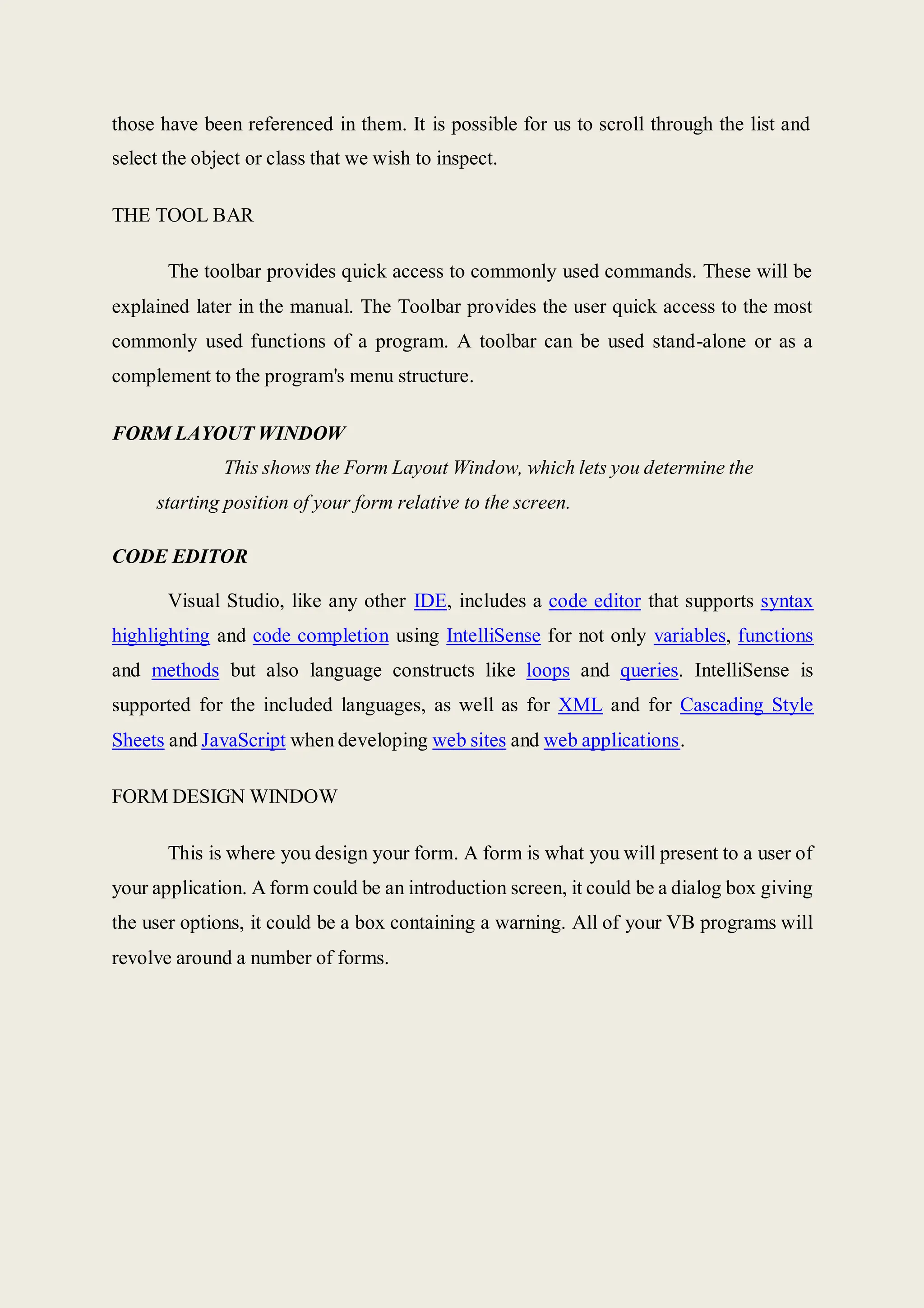 those have been referenced in them. It is possible for us to scroll through the list and
select the object or class that we wish to inspect.
THE TOOL BAR
The toolbar provides quick access to commonly used commands. These will be
explained later in the manual. The Toolbar provides the user quick access to the most
commonly used functions of a program. A toolbar can be used stand-alone or as a
complement to the program's menu structure.
FORM LAYOUT WINDOW
This shows the Form Layout Window, which lets you determine the
starting position of your form relative to the screen.
CODE EDITOR
Visual Studio, like any other IDE, includes a code editor that supports syntax
highlighting and code completion using IntelliSense for not only variables, functions
and methods but also language constructs like loops and queries. IntelliSense is
supported for the included languages, as well as for XML and for Cascading Style
Sheets and JavaScript when developing web sites and web applications.
FORM DESIGN WINDOW
This is where you design your form. A form is what you will present to a user of
your application. A form could be an introduction screen, it could be a dialog box giving
the user options, it could be a box containing a warning. All of your VB programs will
revolve around a number of forms.
 