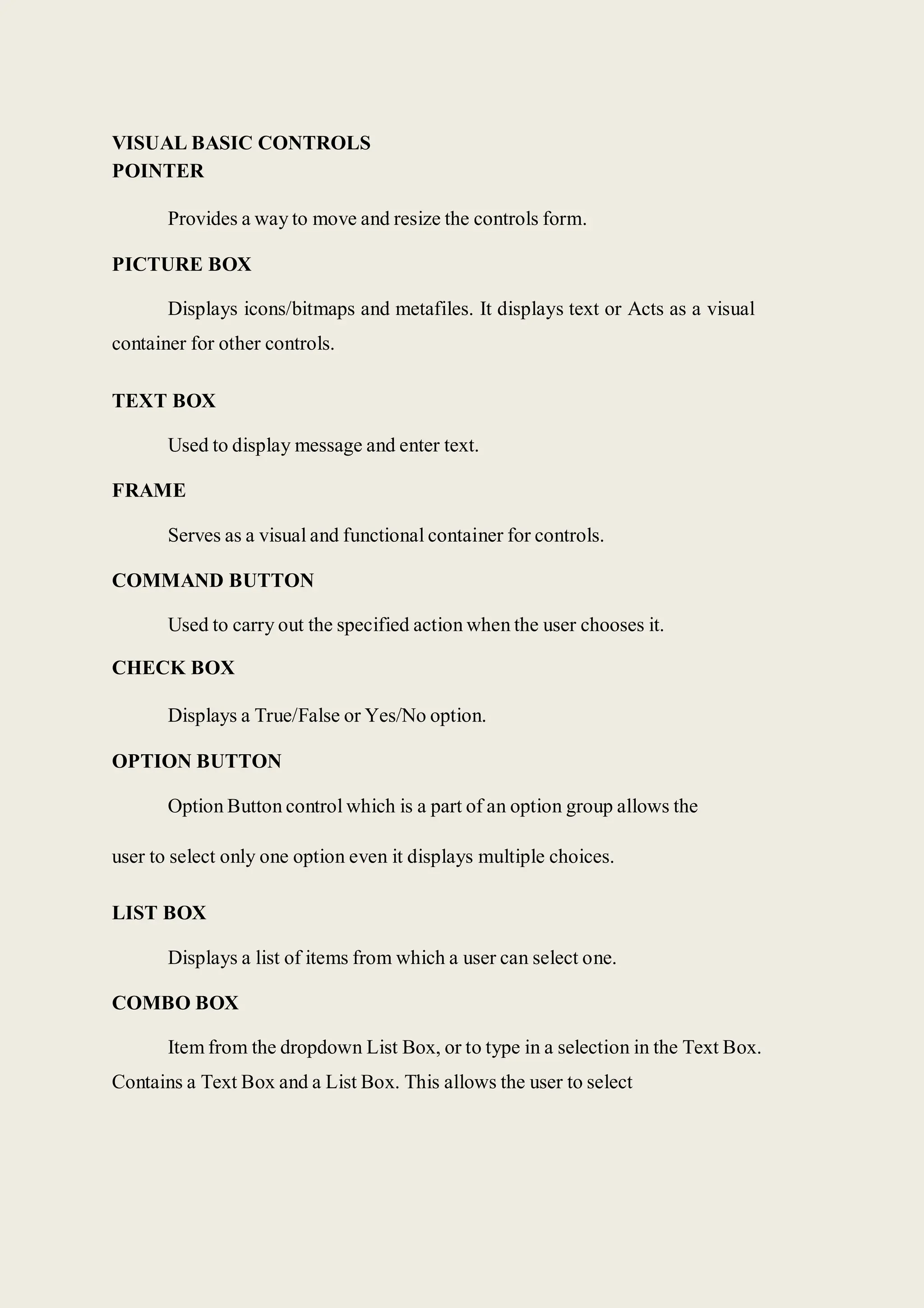 VISUAL BASIC CONTROLS
POINTER
Provides a way to move and resize the controls form.
PICTURE BOX
Displays icons/bitmaps and metafiles. It displays text or Acts as a visual
container for other controls.
TEXT BOX
Used to display message and enter text.
FRAME
Serves as a visual and functional container for controls.
COMMAND BUTTON
Used to carry out the specified action when the user chooses it.
CHECK BOX
Displays a True/False or Yes/No option.
OPTION BUTTON
Option Button control which is a part of an option group allows the
user to select only one option even it displays multiple choices.
LIST BOX
Displays a list of items from which a user can select one.
COMBO BOX
Item from the dropdown List Box, or to type in a selection in the Text Box.
Contains a Text Box and a List Box. This allows the user to select
 