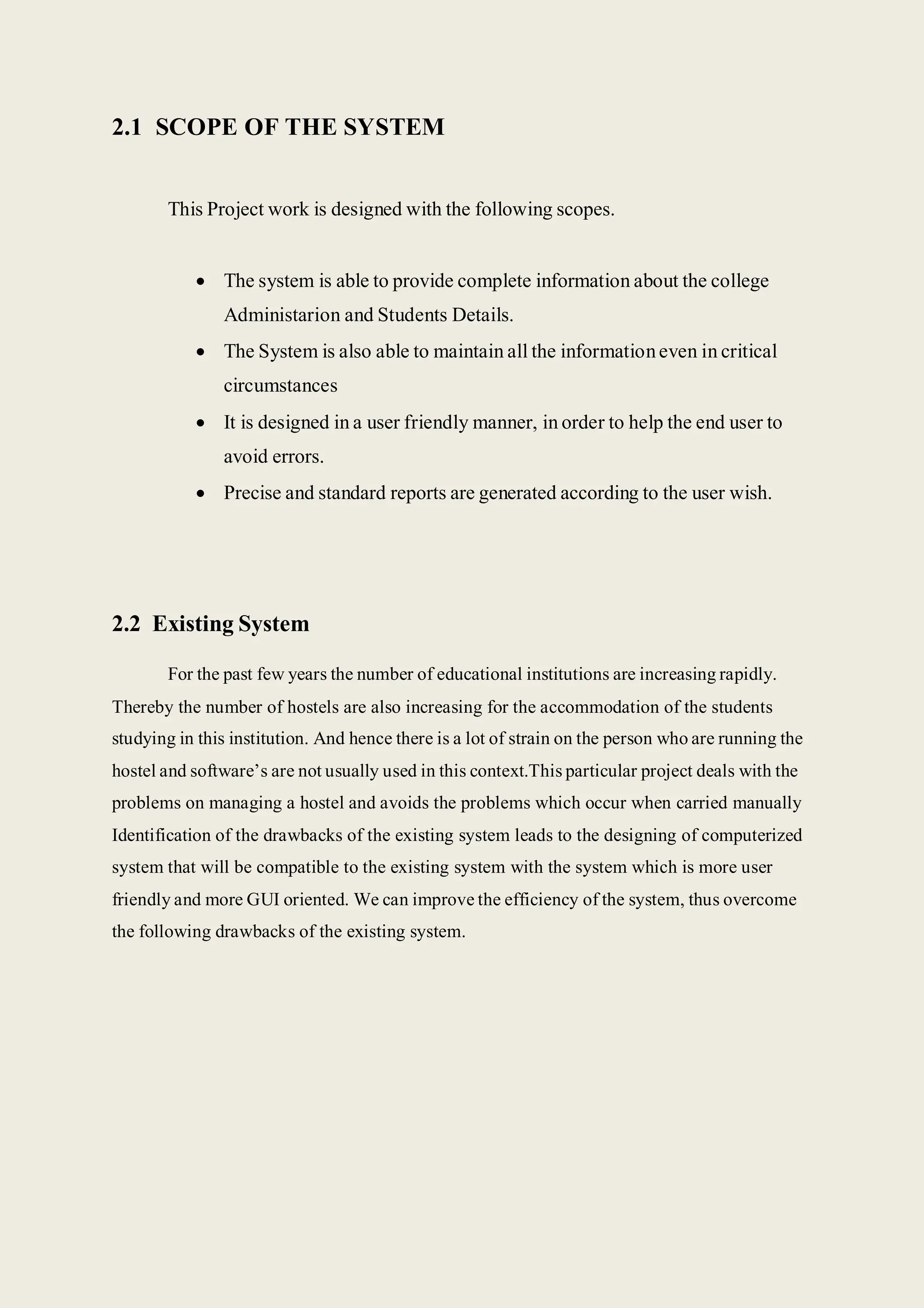 2.1 SCOPE OF THE SYSTEM
This Project work is designed with the following scopes.
 The system is able to provide complete information about the college
Administarion and Students Details.
 The System is also able to maintain all the informationeven in critical
circumstances
 It is designed in a user friendly manner, in order to help the end user to
avoid errors.
 Precise and standard reports are generated according to the user wish.
2.2 Existing System
For the past few years the number of educational institutions are increasing rapidly.
Thereby the number of hostels are also increasing for the accommodation of the students
studying in this institution. And hence there is a lot of strain on the person who are running the
hostel and software’s are not usually used in this context.This particular project deals with the
problems on managing a hostel and avoids the problems which occur when carried manually
Identification of the drawbacks of the existing system leads to the designing of computerized
system that will be compatible to the existing system with the system which is more user
friendly and more GUI oriented. We can improve the efficiency of the system, thus overcome
the following drawbacks of the existing system.
 