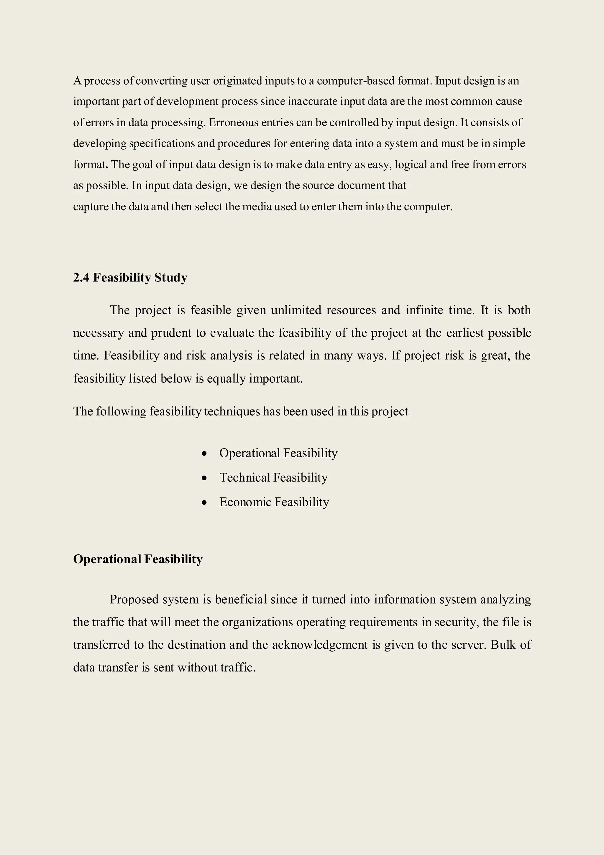 A process of converting user originated inputs to a computer-based format. Input design is an
important part of development process since inaccurate input data are the most common cause
of errors in data processing. Erroneous entries can be controlled by input design. It consists of
developing specifications and procedures for entering data into a system and must be in simple
format. The goal of input data design is to make data entry as easy, logical and free from errors
as possible. In input data design, we design the source document that
capture the data and then select the media used to enter them into the computer.
2.4 Feasibility Study
The project is feasible given unlimited resources and infinite time. It is both
necessary and prudent to evaluate the feasibility of the project at the earliest possible
time. Feasibility and risk analysis is related in many ways. If project risk is great, the
feasibility listed below is equally important.
The following feasibility techniques has been used in this project
 Operational Feasibility
 Technical Feasibility
 Economic Feasibility
Operational Feasibility
Proposed system is beneficial since it turned into information system analyzing
the traffic that will meet the organizations operating requirements in security, the file is
transferred to the destination and the acknowledgement is given to the server. Bulk of
data transfer is sent without traffic.
 