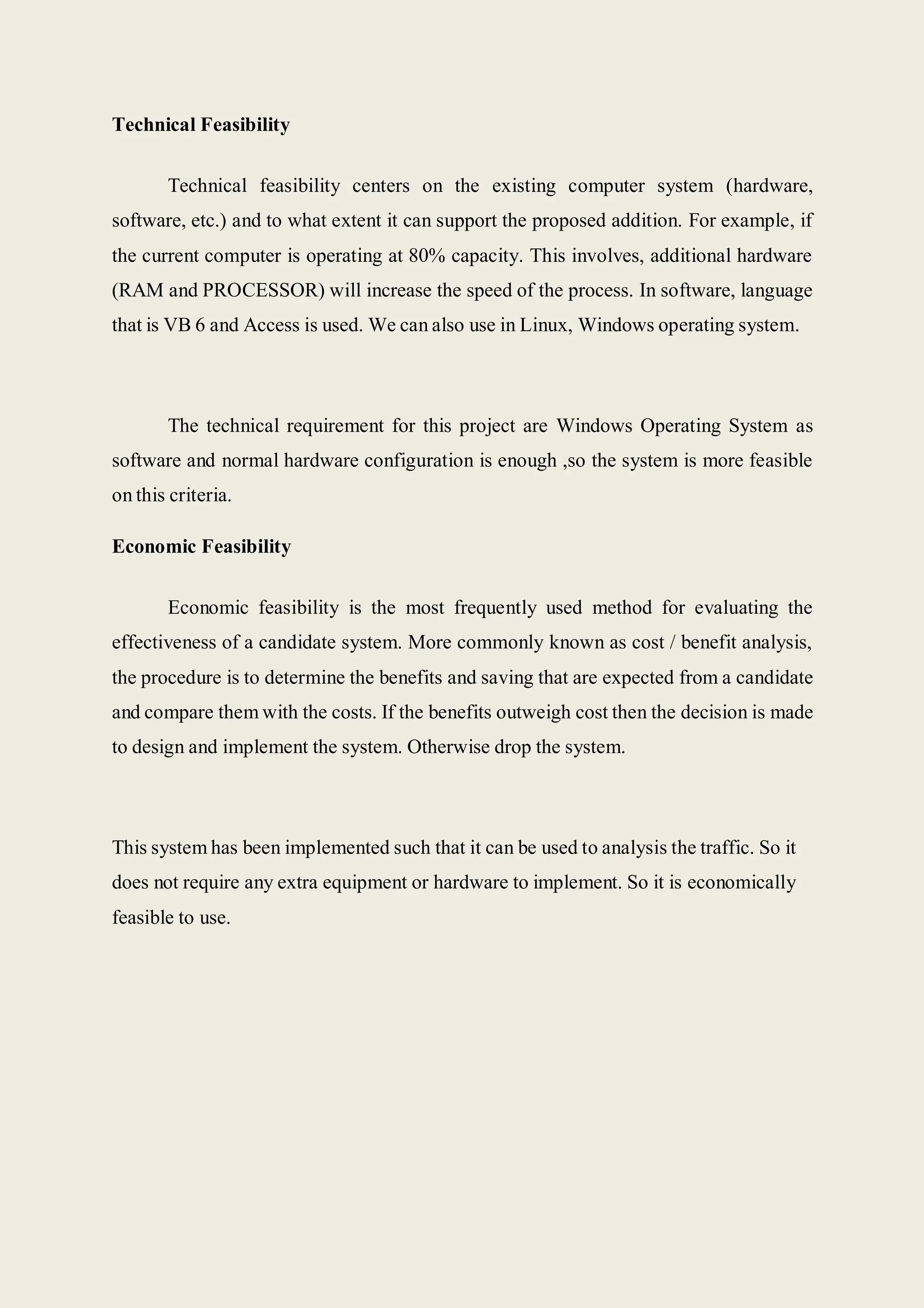 Technical Feasibility
Technical feasibility centers on the existing computer system (hardware,
software, etc.) and to what extent it can support the proposed addition. For example, if
the current computer is operating at 80% capacity. This involves, additional hardware
(RAM and PROCESSOR) will increase the speed of the process. In software, language
that is VB 6 and Access is used. We can also use in Linux, Windows operating system.
The technical requirement for this project are Windows Operating System as
software and normal hardware configuration is enough ,so the system is more feasible
on this criteria.
Economic Feasibility
Economic feasibility is the most frequently used method for evaluating the
effectiveness of a candidate system. More commonly known as cost / benefit analysis,
the procedure is to determine the benefits and saving that are expected from a candidate
and compare them with the costs. If the benefits outweigh cost then the decision is made
to design and implement the system. Otherwise drop the system.
This system has been implemented such that it can be used to analysis the traffic. So it
does not require any extra equipment or hardware to implement. So it is economically
feasible to use.
 
