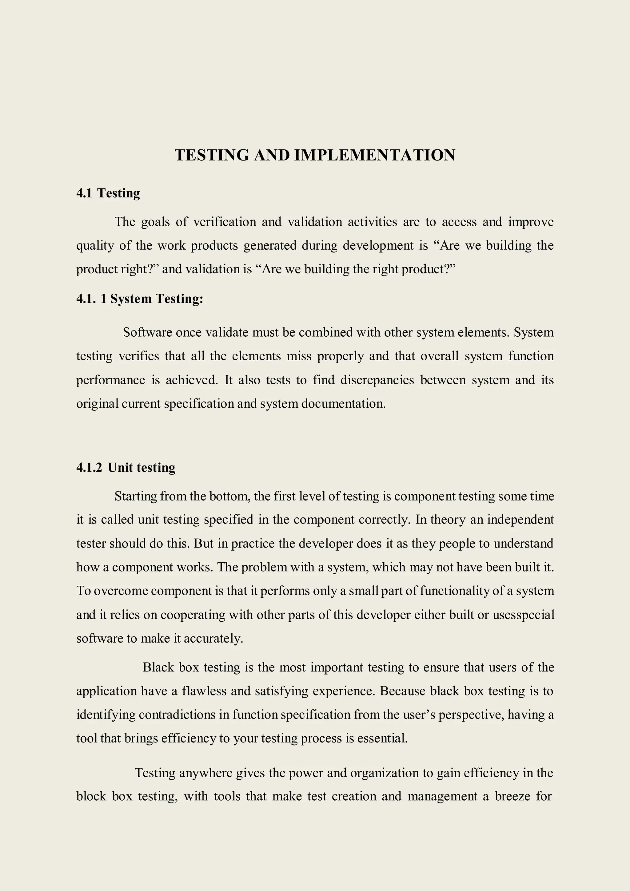 TESTING AND IMPLEMENTATION
4.1 Testing
The goals of verification and validation activities are to access and improve
quality of the work products generated during development is “Are we building the
product right?” and validation is “Are we building the right product?”
4.1. 1 System Testing:
Software once validate must be combined with other system elements. System
testing verifies that all the elements miss properly and that overall system function
performance is achieved. It also tests to find discrepancies between system and its
original current specification and system documentation.
4.1.2 Unit testing
Starting from the bottom, the first level of testing is component testing some time
it is called unit testing specified in the component correctly. In theory an independent
tester should do this. But in practice the developer does it as they people to understand
how a component works. The problem with a system, which may not have been built it.
To overcome component is that it performs only a small part of functionality of a system
and it relies on cooperating with other parts of this developer either built or usesspecial
software to make it accurately.
Black box testing is the most important testing to ensure that users of the
application have a flawless and satisfying experience. Because black box testing is to
identifying contradictions in function specification from the user’s perspective, having a
tool that brings efficiency to your testing process is essential.
Testing anywhere gives the power and organization to gain efficiency in the
block box testing, with tools that make test creation and management a breeze for
 